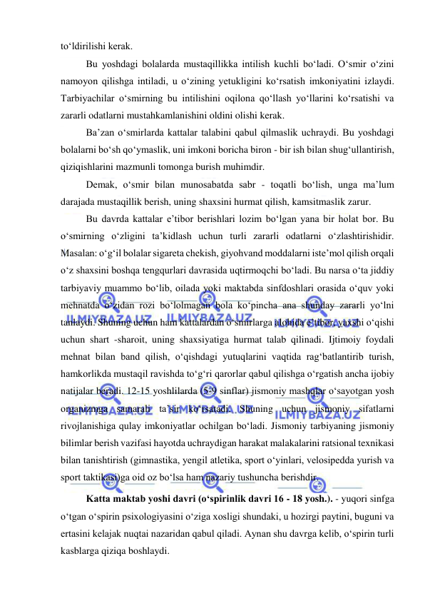  
 
to‘ldirilishi kerak. 
Bu yoshdagi bolalarda mustaqillikka intilish kuchli bo‘ladi. O‘smir o‘zini 
namoyon qilishga intiladi, u o‘zining yetukligini ko‘rsatish imkoniyatini izlaydi. 
Tarbiyachilar o‘smirning bu intilishini oqilona qo‘llash yo‘llarini ko‘rsatishi va 
zararli odatlarni mustahkamlanishini oldini olishi kerak. 
Ba’zan o‘smirlarda kattalar talabini qabul qilmaslik uchraydi. Bu yoshdagi 
bolalarni bo‘sh qo‘ymaslik, uni imkoni boricha biron - bir ish bilan shug‘ullantirish, 
qiziqishlarini mazmunli tomonga burish muhimdir. 
Demak, o‘smir bilan munosabatda sabr - toqatli bo‘lish, unga ma’lum 
darajada mustaqillik berish, uning shaxsini hurmat qilish, kamsitmaslik zarur. 
Bu davrda kattalar e’tibor berishlari lozim bo‘lgan yana bir holat bor. Bu 
o‘smirning o‘zligini ta’kidlash uchun turli zararli odatlarni o‘zlashtirishidir. 
Masalan: o‘g‘il bolalar sigareta chekish, giyohvand moddalarni iste’mol qilish orqali 
o‘z shaxsini boshqa tengqurlari davrasida uqtirmoqchi bo‘ladi. Bu narsa o‘ta jiddiy 
tarbiyaviy muammo bo‘lib, oilada yoki maktabda sinfdoshlari orasida o‘quv yoki 
mehnatda o‘zidan rozi bo‘lolmagan bola ko‘pincha ana shunday zararli yo‘lni 
tanlaydi. Shuning uchun ham kattalardan o‘smirlarga alohida e’tibor, yaxshi o‘qishi 
uchun shart -sharoit, uning shaxsiyatiga hurmat talab qilinadi. Ijtimoiy foydali 
mehnat bilan band qilish, o‘qishdagi yutuqlarini vaqtida rag‘batlantirib turish, 
hamkorlikda mustaqil ravishda to‘g‘ri qarorlar qabul qilishga o‘rgatish ancha ijobiy 
natijalar beradi. 12-15 yoshlilarda (5-9 sinflar) jismoniy mashqlar o‘sayotgan yosh 
organizmga samarali ta’sir ko‘rsatadi. Shuning uchun jismoniy sifatlarni 
rivojlanishiga qulay imkoniyatlar ochilgan bo‘ladi. Jismoniy tarbiyaning jismoniy 
bilimlar berish vazifasi hayotda uchraydigan harakat malakalarini ratsional texnikasi 
bilan tanishtirish (gimnastika, yengil atletika, sport o‘yinlari, velosipedda yurish va 
sport taktikasi)ga oid oz bo‘lsa ham nazariy tushuncha berishdir. 
Katta maktab yoshi davri (o‘spirinlik davri 16 - 18 yosh.). - yuqori sinfga 
o‘tgan o‘spirin psixologiyasini o‘ziga xosligi shundaki, u hozirgi paytini, buguni va 
ertasini kelajak nuqtai nazaridan qabul qiladi. Aynan shu davrga kelib, o‘spirin turli 
kasblarga qiziqa boshlaydi. 
