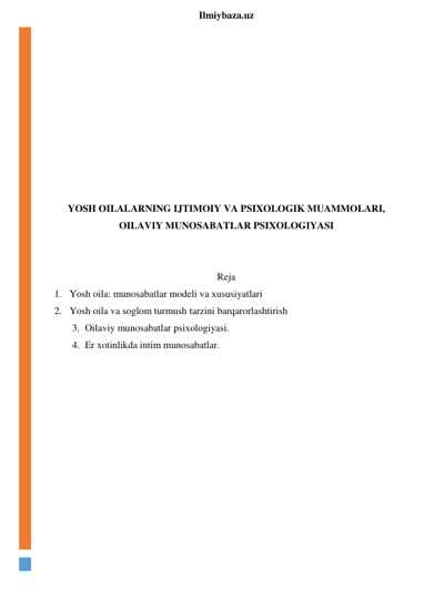  
Ilmiybaza.uz 
 
 
 
 
 
 
 
 
 
YOSH OILALARNING IJTIMOIY VA PSIXOLOGIK MUAMMOLARI, 
OILAVIY MUNOSABATLAR PSIXOLOGIYASI 
 
 
Reja 
1. Yosh oila: munosabatlar modeli va xususiyatlari 
2. Yosh oila va soglom turmush tarzini barqarorlashtirish 
3. Oilaviy munosabatlar psixologiyasi. 
4. Er xotinlikda intim munosabatlar. 
 
 
 
 
 
 
 
 
 
 
 
 
 
 
