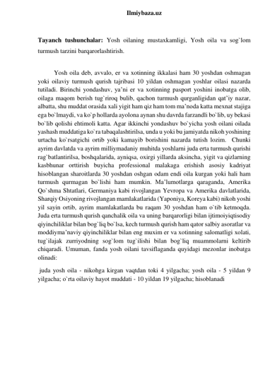  
Ilmiybaza.uz 
 
Tayanch tushunchalar: Yosh oilaning mustaxkamligi, Yosh oila va sog`lom 
turmush tarzini barqarorlashtirish. 
 
Yosh oila deb, avvalo, er va xotinning ikkalasi ham 30 yoshdan oshmagan 
yoki oilaviy turmush qurish tajribasi 10 yildan oshmagan yoshlar oilasi nazarda 
tutiladi. Birinchi yondashuv, ya’ni er va xotinning pasport yoshini inobatga olib, 
oilaga maqom berish tug`riroq bulib, qachon turmush qurganligidan qat’iy nazar, 
albatta, shu muddat orasida xali yigit ham qiz ham tom ma’noda katta mexnat stajiga 
ega bo`lmaydi, va ko`p hollarda ayolona aynan shu davrda farzandli bo`lib, uy bekasi 
bo`lib qolishi ehtimoli katta. Agar ikkinchi yondashuv bo`yicha yosh oilani oilada 
yashash muddatiga ko`ra tabaqalashtirilsa, unda u yoki bu jamiyatda nikoh yoshining 
urtacha ko`rsatgichi ortib yoki kamayib borishini nazarda tutish lozim.  Chunki 
ayrim davlatda va ayrim milliymadaniy muhitda yoshlarni juda erta turmush qurishi 
rag`batlantirilsa, boshqalarida, ayniqsa, oxirgi yillarda aksincha, yigit va qizlarning 
kasbhunar orttirish buyicha professional malakaga erishish asosiy kadriyat 
hisoblangan sharoitlarda 30 yoshdan oshgan odam endi oila kurgan yoki hali ham 
turmush qurmagan bo`lishi ham mumkin. Ma’lumotlarga qaraganda, Amerika 
Qo`shma Shtatlari, Germaniya kabi rivojlangan Yevropa va Amerika davlatlarida, 
Sharqiy Osiyoning rivojlangan mamlakatlarida (Yaponiya, Koreya kabi) nikoh yoshi 
yil sayin ortib, ayrim mamlakatlarda bu raqam 30 yoshdan ham o`tib ketmoqda.   
Juda erta turmush qurish qanchalik oila va uning barqarorligi bilan ijtimoiyiqtisodiy 
qiyinchiliklar bilan bog`liq bo`lsa, kech turmush qurish ham qator salbiy asoratlar va 
moddiyma’naviy qiyinchiliklar bilan eng muxim er va xotinning salomatligi xolati, 
tug`ilajak zurriyodning sog`lom tug`ilishi bilan bog`liq muammolarni keltirib 
chiqaradi. Umuman, fanda yosh oilani tavsiflaganda quyidagi mezonlar inobatga 
olinadi: 
 juda yosh oila - nikohga kirgan vaqtdan toki 4 yilgacha; yosh oila - 5 yildan 9 
yilgacha; o`rta oilaviy hayot muddati - 10 yildan 19 yilgacha; hisoblanadi 
 
 
 
 
 
 
 
