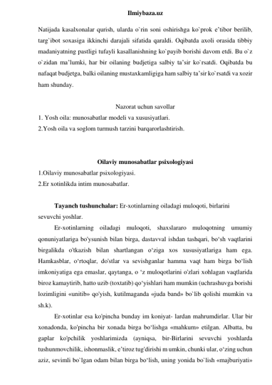  
Ilmiybaza.uz 
Natijada kasalxonalar qurish, ularda o`rin soni oshirishga ko`prok eʼtibor berilib, 
targ`ibot soxasiga ikkinchi darajali sifatida qaraldi. Oqibatda axoli orasida tibbiy 
madaniyatning pastligi tufayli kasallanishning ko`payib borishi davom etdi. Bu o`z 
o`zidan maʼlumki, har bir oilaning budjetiga salbiy taʼsir ko`rsatdi. Oqibatda bu 
nafaqat budjetga, balki oilaning mustaxkamligiga ham salbiy taʼsir ko`rsatdi va xozir 
ham shunday. 
 
Nazorat uchun savollar 
1. Yosh oila: munosabatlar modeli va xususiyatlari. 
2.Yosh oila va soglom turmush tarzini barqarorlashtirish. 
 
 
Oilaviy munosabatlar psixologiyasi 
1.Oilaviy munosabatlar psixologiyasi. 
2.Er xotinlikda intim munosabatlar.  
 
Tayanch tushunchalar: Er-xotinlarning oiladagi muloqoti, birlarini 
sevuvchi yoshlar. 
Er-xotinlarning oiladagi muloqoti, shaxslararo muloqotning umumiy 
qonuniyatlariga bo'ysunish bilan birga, dastavval ishdan tashqari, bo‘sh vaqtlarini 
birgalikda o'tkazish bilan shartlangan o‘ziga xos xususiyatlariga ham ega. 
Hamkasblar, o‘rtoqlar, do'stlar va sevishganlar hamma vaqt ham birga bo‘lish 
imkoniyatiga ega emaslar, qaytanga, o ‘z muloqotlarini o'zlari xohlagan vaqtlarida 
biroz kamaytirib, hatto uzib (toxtatib) qo‘yishlari ham mumkin (uchrashuvga borishi 
lozimligini «unitib» qo'yish, kutilmaganda «juda band» bo`lib qolishi mumkin va 
sh.k).  
Er-xotinlar esa ko'pincha bunday im koniyat- lardan mahrumdirlar. Ular bir 
xonadonda, ko'pincha bir xonada birga bo‘lishga «mahkum» etilgan. Albatta, bu 
gaplar ko'pchilik yoshlarimizda (ayniqsa, bir-Birlarini sevuvchi yoshlarda 
tushunmovchilik, ishonmaslik, e’tiroz tug'dirishi m umkin, chunki ular, o‘zing uchun 
aziz, sevimli bo`lgan odam bilan birga bo‘lish, uning yonida bo`lish «majburiyati» 
