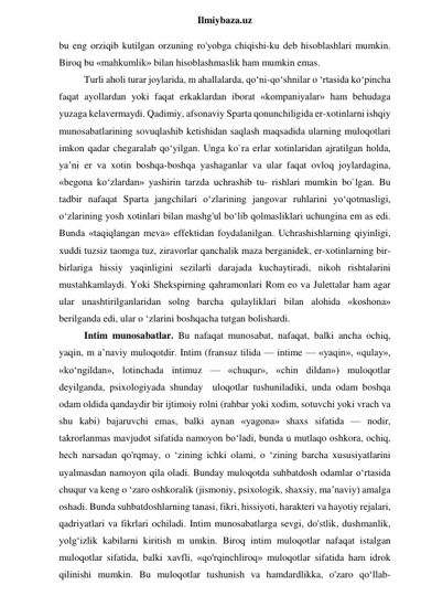  
Ilmiybaza.uz 
bu eng orziqib kutilgan orzuning ro'yobga chiqishi-ku deb hisoblashlari mumkin. 
Biroq bu «mahkumlik» bilan hisoblashmaslik ham mumkin emas.  
Turli aholi turar joylarida, m ahallalarda, qo‘ni-qo‘shnilar o ‘rtasida ko‘pincha 
faqat ayollardan yoki faqat erkaklardan iborat «kompaniyalar» ham behudaga 
yuzaga kelavermaydi. Qadimiy, afsonaviy Sparta qonunchiligida er-xotinlarni ishqiy 
munosabatlarining sovuqlashib ketishidan saqlash maqsadida ularning muloqotlari 
imkon qadar chegaralab qo‘yilgan. Unga ko`ra erlar xotinlaridan ajratilgan holda, 
ya’ni er va xotin boshqa-boshqa yashaganlar va ular faqat ovloq joylardagina, 
«begona ko‘zlardan» yashirin tarzda uchrashib tu- rishlari mumkin bo`lgan. Bu 
tadbir nafaqat Sparta jangchilari o‘zlarining jangovar ruhlarini yo‘qotmasligi, 
o‘zlarining yosh xotinlari bilan mashg'ul bo‘lib qolmasliklari uchungina em as edi. 
Bunda «taqiqlangan meva» effektidan foydalanilgan. Uchrashishlarning qiyinligi, 
xuddi tuzsiz taomga tuz, ziravorlar qanchalik maza berganidek, er-xotinlarning bir-
birlariga hissiy yaqinligini sezilarli darajada kuchaytiradi, nikoh rishtalarini 
mustahkamlaydi. Yoki Shekspirning qahramonlari Rom eo va Julettalar ham agar 
ular unashtirilganlaridan solng barcha qulayliklari bilan alohida «koshona» 
berilganda edi, ular o ‘zlarini boshqacha tutgan bolishardi. 
Intim munosabatlar. Bu nafaqat munosabat, nafaqat, balki ancha ochiq, 
yaqin, m a’naviy muloqotdir. Intim (fransuz tilida — intime — «yaqin», «qulay», 
«ko‘ngildan», lotinchada intimuz — «chuqur», «chin dildan») muloqotlar 
deyilganda, psixologiyada shunday  uloqotlar tushuniladiki, unda odam boshqa 
odam oldida qandaydir bir ijtimoiy rolni (rahbar yoki xodim, sotuvchi yoki vrach va 
shu kabi) bajaruvchi emas, balki aynan «yagona» shaxs sifatida — nodir, 
takrorlanmas mavjudot sifatida namoyon bo‘ladi, bunda u mutlaqo oshkora, ochiq, 
hech narsadan qo'rqmay, o ‘zining ichki olami, o ‘zining barcha xususiyatlarini 
uyalmasdan namoyon qila oladi. Bunday muloqotda suhbatdosh odamlar o‘rtasida 
chuqur va keng o ‘zaro oshkoralik (jismoniy, psixologik, shaxsiy, ma’naviy) amalga 
oshadi. Bunda suhbatdoshlarning tanasi, fikri, hissiyoti, harakteri va hayotiy rejalari, 
qadriyatlari va fikrlari ochiladi. Intim munosabatlarga sevgi, do'stlik, dushmanlik, 
yolg‘izlik kabilarni kiritish m umkin. Biroq intim muloqotlar nafaqat istalgan 
muloqotlar sifatida, balki xavfli, «qo'rqinchliroq» muloqotlar sifatida ham idrok 
qilinishi mumkin. Bu muloqotlar tushunish va hamdardlikka, o'zaro qo‘llab-
