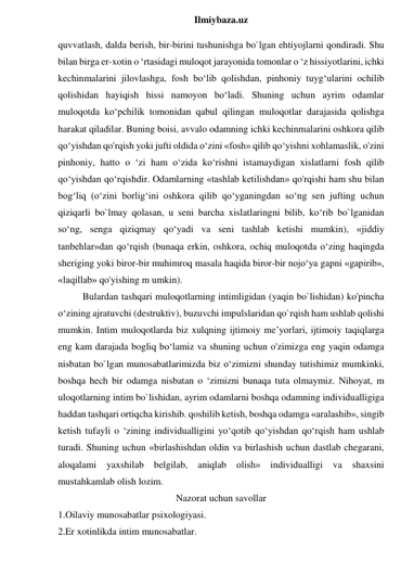  
Ilmiybaza.uz 
quvvatlash, dalda berish, bir-birini tushunishga bo`lgan ehtiyojlarni qondiradi. Shu 
bilan birga er-xotin o ‘rtasidagi muloqot jarayonida tomonlar o ‘z hissiyotlarini, ichki 
kechinmalarini jilovlashga, fosh bo‘lib qolishdan, pinhoniy tuyg‘ularini ochilib 
qolishidan hayiqish hissi namoyon bo‘ladi. Shuning uchun ayrim odamlar 
muloqotda ko‘pchilik tomonidan qabul qilingan muloqotlar darajasida qolishga 
harakat qiladilar. Buning boisi, avvalo odamning ichki kechinmalarini oshkora qilib 
qo‘yishdan qo'rqish yoki jufti oldida o‘zini «fosh» qilib qo‘yishni xohlamaslik, o'zini 
pinhoniy, hatto o ‘zi ham o‘zida ko‘rishni istamaydigan xislatlarni fosh qilib 
qo‘yishdan qo‘rqishdir. Odamlarning «tashlab ketilishdan» qo'rqishi ham shu bilan 
bog‘liq (o‘zini borlig‘ini oshkora qilib qo‘yganingdan so‘ng sen jufting uchun 
qiziqarli bo`lmay qolasan, u seni barcha xislatlaringni bilib, ko‘rib bo`lganidan 
so‘ng, senga qiziqmay qo‘yadi va seni tashlab ketishi mumkin), «jiddiy 
tanbehlar»dan qo‘rqish (bunaqa erkin, oshkora, ochiq muloqotda o‘zing haqingda 
sheriging yoki biror-bir muhimroq masala haqida biror-bir nojo‘ya gapni «gapirib», 
«laqillab» qo'yishing m umkin).  
Bulardan tashqari muloqotlarning intimligidan (yaqin bo`lishidan) ko'pincha 
o‘zining ajratuvchi (destruktiv), buzuvchi impulslaridan qo`rqish ham ushlab qolishi 
mumkin. Intim muloqotlarda biz xulqning ijtimoiy me’yorlari, ijtimoiy taqiqlarga 
eng kam darajada bogliq bo‘lamiz va shuning uchun o'zimizga eng yaqin odamga 
nisbatan bo`lgan munosabatlarimizda biz o‘zimizni shunday tutishimiz mumkinki, 
boshqa hech bir odamga nisbatan o ‘zimizni bunaqa tuta olmaymiz. Nihoyat, m 
uloqotlarning intim bo`lishidan, ayrim odamlarni boshqa odamning individualligiga 
haddan tashqari ortiqcha kirishib. qoshilib ketish, boshqa odamga «aralashib», singib 
ketish tufayli o ‘zining individualligini yo‘qotib qo‘yishdan qo‘rqish ham ushlab 
turadi. Shuning uchun «birlashishdan oldin va birlashish uchun dastlab chegarani, 
aloqalami yaxshilab belgilab, aniqlab olish» individualligi va shaxsini 
mustahkamlab olish lozim. 
Nazorat uchun savollar 
1.Oilaviy munosabatlar psixologiyasi. 
2.Er xotinlikda intim munosabatlar.  
 
