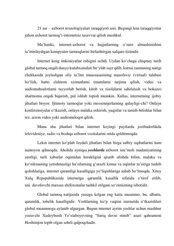  
21 asr – axborot texnologiyalari taraqqiyoti asri. Bugungi kun taraqqiyotini 
jahon axborot tarmog‘i-internetsiz tasavvur qilish mushkul. 
Ma’lumki, internet-axborot va hujjatlarning o‘zaro almashinishini 
ta’minlaydigan kompyuter tarmoqlarini birlashtirgan xalqaro tizimdir. 
Internet keng imkoniyatlar eshigini ochdi. Uydan ko‘chaga chiqmay turib 
global tarmoq orqali dunyo kutubxonalari bo‘ylab sayr qilib, kurrai zaminning narigi 
chekkasida joylashgan oliy ta’lim muassasasining masofaviy (virtual) talabasi 
bo‘lish, hatto elektron xizmatlarni (matnlarni tarjima qilish, video va 
audiomahsulotlarni tayyorlab berish, kitob va risolalarni sahifalash va hokazo) 
shartnoma orqali bajarish, pul ishlab topish mumkin. Xullas, internetning ijobiy 
jihatlari bisyor. Ijtimoiy tarmoqlar yoki messennjerlarning qulayligi-chi? Onlayn 
konferensiyalar o‘tkazish, onlayn malaka oshirish, yaqinlar va tanish-bilishlar bilan 
tez, arzon video yoki audiomuloqot qilish. 
Mana shu jihatlari bilan internet keyingi paytlarda jozibadorlikda 
televideniye, radio va boshqa axborot vositalarini ortda qoldirmoqda. 
Lekin internet ko‘plab foydali jihatlari bilan birga salbiy oqibatlarini ham 
namoyon qilmoqda. Aholida ayniqsa yoshlarda axborot iste’moli madaniyatining 
sustligi, turli xabarlar oqimidan kerakligini ajratib olishda bilim, malaka va 
ko‘nikmaning yetishmasligi ba’zilarning g‘arazli kimsa va oqimlar ta’siriga tushib 
qolishlariga, internet qaramligi kasalligiga yo‘liqishlariga sabab bo‘lmoqda. Xitoy 
Xalq Repspublikasida internetga qaramlik kasallik sifatida e’tirof etilib, 
uni  davolovchi maxsus shifoxonalar tashkil etilgani so‘zimizning isbotidir. 
Global tarmoq natijasida yuzaga kelgan eng katta muammo, bu, albatta, 
qaramlik, tobelik kasalligidir. Yoshlarning ko‘p vaqtini inernetda o‘tkazishlari 
global muammoga aylanib ulgurgan. Bugun internet ayrim yoshlar uchun mashhur 
yozuvchi Xudoyberdi To‘xtaboyevning “Sariq devni minib” asari qahramoni 
Hoshimjon topib olgan sehrli qalpoqchadir. 
