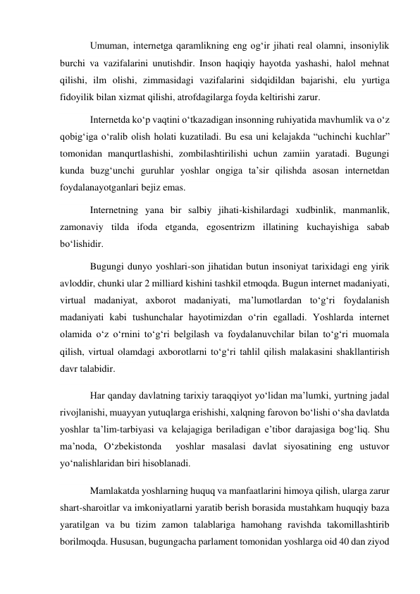 Umuman, internetga qaramlikning eng og‘ir jihati real olamni, insoniylik 
burchi va vazifalarini unutishdir. Inson haqiqiy hayotda yashashi, halol mehnat 
qilishi, ilm olishi, zimmasidagi vazifalarini sidqidildan bajarishi, elu yurtiga 
fidoyilik bilan xizmat qilishi, atrofdagilarga foyda keltirishi zarur. 
Internetda ko‘p vaqtini o‘tkazadigan insonning ruhiyatida mavhumlik va o‘z 
qobig‘iga o‘ralib olish holati kuzatiladi. Bu esa uni kelajakda “uchinchi kuchlar” 
tomonidan manqurtlashishi, zombilashtirilishi uchun zamiin yaratadi. Bugungi 
kunda buzg‘unchi guruhlar yoshlar ongiga ta’sir qilishda asosan internetdan 
foydalanayotganlari bejiz emas. 
Internetning yana bir salbiy jihati-kishilardagi xudbinlik, manmanlik, 
zamonaviy tilda ifoda etganda, egosentrizm illatining kuchayishiga sabab 
bo‘lishidir. 
Bugungi dunyo yoshlari-son jihatidan butun insoniyat tarixidagi eng yirik 
avloddir, chunki ular 2 milliard kishini tashkil etmoqda. Bugun internet madaniyati, 
virtual madaniyat, axborot madaniyati, ma’lumotlardan to‘g‘ri foydalanish 
madaniyati kabi tushunchalar hayotimizdan o‘rin egalladi. Yoshlarda internet 
olamida o‘z o‘rnini to‘g‘ri belgilash va foydalanuvchilar bilan to‘g‘ri muomala 
qilish, virtual olamdagi axborotlarni to‘g‘ri tahlil qilish malakasini shakllantirish 
davr talabidir. 
Har qanday davlatning tarixiy taraqqiyot yo‘lidan ma’lumki, yurtning jadal 
rivojlanishi, muayyan yutuqlarga erishishi, xalqning farovon bo‘lishi o‘sha davlatda 
yoshlar ta’lim-tarbiyasi va kelajagiga beriladigan e’tibor darajasiga bog‘liq. Shu 
ma’noda, O‘zbekistonda  yoshlar masalasi davlat siyosatining eng ustuvor 
yo‘nalishlaridan biri hisoblanadi. 
Mamlakatda yoshlarning huquq va manfaatlarini himoya qilish, ularga zarur 
shart-sharoitlar va imkoniyatlarni yaratib berish borasida mustahkam huquqiy baza 
yaratilgan va bu tizim zamon talablariga hamohang ravishda takomillashtirib 
borilmoqda. Hususan, bugungacha parlament tomonidan yoshlarga oid 40 dan ziyod 
