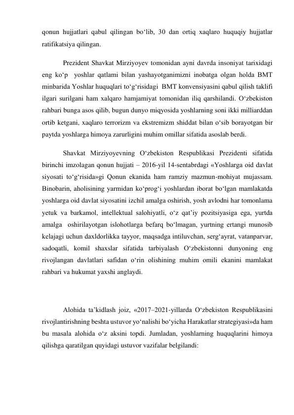 qonun hujjatlari qabul qilingan bo‘lib, 30 dan ortiq xaqlaro huquqiy hujjatlar 
ratifikatsiya qilingan. 
Prezident Shavkat Mirziyoyev tomonidan ayni davrda insoniyat tarixidagi 
eng ko‘p  yoshlar qatlami bilan yashayotganimizni inobatga olgan holda BМТ 
minbarida Yoshlar huquqlari to‘g‘risidagi  BМТ konvensiyasini qabul qilish taklifi 
ilgari surilgani ham xalqaro hamjamiyat tomonidan iliq qarshilandi. O‘zbekiston 
rahbari bunga asos qilib, bugun dunyo miqyosida yoshlarning soni ikki milliarddan 
ortib ketgani, xaqlaro terrorizm va ekstremizm shiddat bilan o‘sib borayotgan bir 
paytda yoshlarga himoya zarurligini muhim omillar sifatida asoslab berdi. 
Shavkat Mirziyoyevning O‘zbekiston Respublikasi Prezidenti sifatida 
birinchi imzolagan qonun hujjati – 2016-yil 14-sentabrdagi «Yoshlarga oid davlat 
siyosati to‘g‘risida»gi Qonun ekanida ham ramziy mazmun-mohiyat mujassam. 
Binobarin, aholisining yarmidan ko‘prog‘i yoshlardan iborat bo‘lgan mamlakatda 
yoshlarga oid davlat siyosatini izchil amalga oshirish, yosh avlodni har tomonlama 
yetuk va barkamol, intellektual salohiyatli, o‘z qat’iy pozitsiyasiga ega, yurtda 
amalga  oshirilayotgan islohotlarga befarq bo‘lmagan, yurtning ertangi munosib 
kelajagi uchun daxldorlikka tayyor, maqsadga intiluvchan, serg‘ayrat, vatanparvar, 
sadoqatli, komil shaxslar sifatida tarbiyalash O‘zbekistonni dunyoning eng 
rivojlangan davlatlari safidan o‘rin olishining muhim omili ekanini mamlakat 
rahbari va hukumat yaxshi anglaydi. 
 
Alohida ta’kidlash joiz, «2017–2021-yillarda O‘zbekiston Respublikasini 
rivojlantirishning beshta ustuvor yo‘nalishi bo‘yicha Harakatlar strategiyasi»da ham 
bu masala alohida o‘z aksini topdi. Jumladan, yoshlarning huquqlarini himoya 
qilishga qaratilgan quyidagi ustuvor vazifalar belgilandi: 
 
