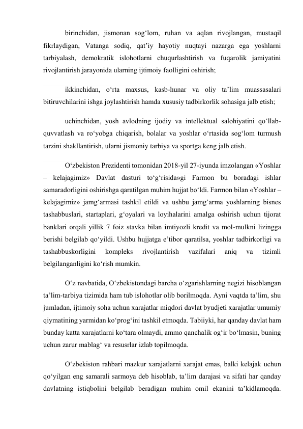 birinchidan, jismonan sog‘lom, ruhan va aqlan rivojlangan, mustaqil 
fikrlaydigan, Vatanga sodiq, qat’iy hayotiy nuqtayi nazarga ega yoshlarni 
tarbiyalash, demokratik islohotlarni chuqurlashtirish va fuqarolik jamiyatini 
rivojlantirish jarayonida ularning ijtimoiy faolligini oshirish; 
ikkinchidan, o‘rta maxsus, kasb-hunar va oliy ta’lim muassasalari 
bitiruvchilarini ishga joylashtirish hamda xususiy tadbirkorlik sohasiga jalb etish; 
uchinchidan, yosh avlodning ijodiy va intellektual salohiyatini qo‘llab-
quvvatlash va ro‘yobga chiqarish, bolalar va yoshlar o‘rtasida sog‘lom turmush 
tarzini shakllantirish, ularni jismoniy tarbiya va sportga keng jalb etish. 
O‘zbekiston Prezidenti tomonidan 2018-yil 27-iyunda imzolangan «Yoshlar 
– kelajagimiz» Davlat dasturi to‘g‘risida»gi Farmon bu boradagi ishlar 
samaradorligini oshirishga qaratilgan muhim hujjat bo‘ldi. Farmon bilan «Yoshlar – 
kelajagimiz» jamg‘armasi tashkil etildi va ushbu jamg‘arma yoshlarning bisnes 
tashabbuslari, startaplari, g‘oyalari va loyihalarini amalga oshirish uchun tijorat 
banklari orqali yillik 7 foiz stavka bilan imtiyozli kredit va mol-mulkni lizingga 
berishi belgilab qo‘yildi. Ushbu hujjatga e’tibor qaratilsa, yoshlar tadbirkorligi va 
tashabbuskorligini 
kompleks 
rivojlantirish 
vazifalari 
aniq 
va 
tizimli 
belgilanganligini ko‘rish mumkin. 
O‘z navbatida, O‘zbekistondagi barcha o‘zgarishlarning negizi hisoblangan 
ta’lim-tarbiya tizimida ham tub islohotlar olib borilmoqda. Ayni vaqtda ta’lim, shu 
jumladan, ijtimoiy soha uchun xarajatlar miqdori davlat byudjeti xarajatlar umumiy 
qiymatining yarmidan ko‘prog‘ini tashkil etmoqda. Tabiiyki, har qanday davlat ham 
bunday katta xarajatlarni ko‘tara olmaydi, ammo qanchalik og‘ir bo‘lmasin, buning 
uchun zarur mablag‘ va resusrlar izlab topilmoqda. 
O‘zbekiston rahbari mazkur xarajatlarni xarajat emas, balki kelajak uchun 
qo‘yilgan eng samarali sarmoya deb hisoblab, ta’lim darajasi va sifati har qanday 
davlatning istiqbolini belgilab beradigan muhim omil ekanini ta’kidlamoqda. 
