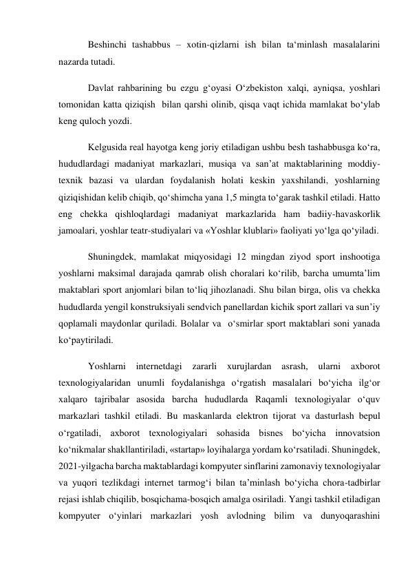 Beshinchi tashabbus – xotin-qizlarni ish bilan ta‘minlash masalalarini 
nazarda tutadi. 
Davlat rahbarining bu ezgu g‘oyasi O‘zbekiston xalqi, ayniqsa, yoshlari 
tomonidan katta qiziqish  bilan qarshi olinib, qisqa vaqt ichida mamlakat bo‘ylab 
keng quloch yozdi. 
Kelgusida real hayotga keng joriy etiladigan ushbu besh tashabbusga ko‘ra, 
hududlardagi madaniyat markazlari, musiqa va san’at maktablarining moddiy-
texnik bazasi va ulardan foydalanish holati keskin yaxshilandi, yoshlarning 
qiziqishidan kelib chiqib, qo‘shimcha yana 1,5 mingta to‘garak tashkil etiladi. Hatto 
eng chekka qishloqlardagi madaniyat markazlarida ham badiiy-havaskorlik 
jamoalari, yoshlar teatr-studiyalari va «Yoshlar klublari» faoliyati yo‘lga qo‘yiladi. 
Shuningdek, mamlakat miqyosidagi 12 mingdan ziyod sport inshootiga 
yoshlarni maksimal darajada qamrab olish choralari ko‘rilib, barcha umumta’lim 
maktablari sport anjomlari bilan to‘liq jihozlanadi. Shu bilan birga, olis va chekka 
hududlarda yengil konstruksiyali sendvich panellardan kichik sport zallari va sun’iy 
qoplamali maydonlar quriladi. Bolalar va  o‘smirlar sport maktablari soni yanada 
ko‘paytiriladi. 
Yoshlarni internetdagi zararli xurujlardan asrash, ularni axborot 
texnologiyalaridan unumli foydalanishga o‘rgatish masalalari bo‘yicha ilg‘or 
xalqaro tajribalar asosida barcha hududlarda Raqamli texnologiyalar o‘quv 
markazlari tashkil etiladi. Bu maskanlarda elektron tijorat va dasturlash bepul 
o‘rgatiladi, axborot texnologiyalari sohasida bisnes bo‘yicha innovatsion 
ko‘nikmalar shakllantiriladi, «startap» loyihalarga yordam ko‘rsatiladi. Shuningdek, 
2021-yilgacha barcha maktablardagi kompyuter sinflarini zamonaviy texnologiyalar 
va yuqori tezlikdagi internet tarmog‘i bilan ta’minlash bo‘yicha chora-tadbirlar 
rejasi ishlab chiqilib, bosqichama-bosqich amalga osiriladi. Yangi tashkil etiladigan 
kompyuter o‘yinlari markazlari yosh avlodning bilim va dunyoqarashini 
