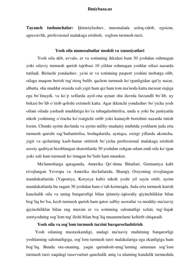  
Ilmiybaza.uz 
 
Tayanch tushunchalar: Ijtimoiylashuv, muomalada axloq-odob, egoizm, 
agressivlik, professional malakaga erishish,  soglom turmush tarzi, 
 
Yosh oila munosabatlar modeli va xususiyatlari 
Yosh oila deb, avvalo, er va xotinning ikkalasi ham 30 yoshdan oshmagan 
yoki oilaviy turmush qurish tajribasi 10 yildan oshmagan yoshlar oilasi nazarda 
tutiladi. Birinchi yondashuv, ya'ni er va xotinning pasport yoshini inobatga olib, 
oilaga maqom berish tug`riroq bulib, qachon turmush ko`rganligidan qat'iy nazar, 
albatta, shu muddat orasida xali yigit ham qiz ham tom ma'noda katta mexnat stajiga 
ega bo`lmaydi, va ko`p xollarda ayol-ona aynan shu davrda farzandli bo`lib, uy 
bekasi bo`lib o`tirib qolishi extimoli katta. Agar ikkinchi yondashuv bo`yicha yosh 
oilani oilada yashash muddatiga ko`ra tabaqalashtirilsa, unda u yoki bu jamiyatda 
nikoh yoshining o`rtacha ko`rsatgichi ortib yoki kamayib borishini nazarda tutish 
lozim. Chunki ayrim davlatda va ayrim milliy-madaniy muhitda yoshlarni juda erta 
turmush qurishi rag`batlantirilsa, boshqalarida, ayniqsa, oxirgi yillarda aksincha, 
yigit va qizlarning kasb-hunar orttirish bo`yicha professional malakaga erishish 
asosiy qadriyat hisoblangan sharoitlarda 30 yoshdan oshgan odam endi oila ko`rgan 
yoki xali ham turmush ko`rmagan bo’lishi ham mumkin.  
Ma'lumotlarga qaraganda, Amerika Qo`shma Shtatlari, Germaniya kabi 
rivojlangan Yevropa va Amerika davlatlarida, Sharqiy Osiyoning rivojlangan 
mamlakatlarida (Yaponiya, Koryeya kabi) nikoh yoshi yil sayin ortib, ayrim 
mamlakatlarda bu raqam 30 yoshdan ham o`tab ketmoqda. Juda erta turmush kurish 
kanchalik oila va uning barqarorligi bilan ijtimoiy-iqtisodiy qiyinchiliklar bilan 
bog`liq bo`lsa, kech turmush qurish ham qator salbiy asoratlar va moddiy-ma'naviy 
qiyinchiliklar bilan eng muxim er va xotinning salomatligi xolati, tug`ilajak 
zurriyodning sog`lom tug`ilishi bilan bog`liq muammolarni keltirib chiqaradi. 
Yosh oila va sog`lom turmush tarzini barqarorlashtirish 
Yosh oilaning mustaxkamligi, undagi ma'naviy muhitning barqarorligi 
yoshlarning salomatligiga, sog`lom turmush tarzi malakalariga ega ekanligiga ham 
bog`liq. Bunda ota-onaning, yaqin qarindosh-urug`larning umuman sog`lom 
turmush tarzi xaqidagi tasavvurlari qanchalik aniq va ularning kundalik turmushda 
