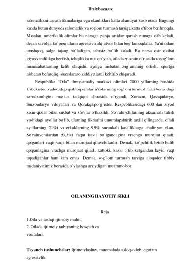  
Ilmiybaza.uz 
salomatlikni asrash fikmalariga ega ekanliklari katta ahamiyat kasb etadi. Bugungi 
kunda butun dunyoda salomatlik va soglom turmush tarziga katta e'tibor berilmoqda. 
Masalan, amerikalik olimlar bu narsaga panja ortidan qarash nimaga olib keladi, 
degan savolga ko`proq ularni agressiv xulq-atvor bilan bog`lamoqdalar. Ya'ni odam 
urushqoq, salga tajang bo`ladigan, sabrsiz bo`lib koladi. Bu narsa oxir okibat 
giyoxvandilikga berilish, ichqilikka ruju qo`yish, oilada er-xotin o`rtasida nosog`lom 
munosabatlarning kelib chiqishi, ayolga nisbatan zug`umning ortishi, sportga 
nisbatan befarqliq, shaxslararo ziddiyatlarni keltirib chiqaradi.  
Respublika “Oila” ilmiy-amaliy markazi olimlari 2000 yillarning boshida 
Uzbekiston xududidagi qishloq oilalari a'zolarining sog`lom turmush tarzi borasidagi 
savodxonligini maxsus tadqiqot doirasida o`rgandi. Xorazm, Qashqadaryo, 
Surxondaryo viloyatlari va Qorakqalpo`g`iston Respublikasidagi 600 dan ziyod 
xotin-qizlar bilan suxbat va sfovlar o`tkazildi. So`raluvchilarning aksariyati tutish 
yoshidagi ayollar bo`lib, ularning fikrlarini umumlapshtirib taxlil qilinganda, oilali 
ayollarning 21%i va erkaklarning 9,9% surunkali kasalliklarga chalingan ekan. 
So`raluvchilardan 53,3%i faqat kasal bo`lgandagina vrachga murojaat qiladi, 
qolganlari vaqti-vaqti bilan murojaat qiluvchilardir. Demak, ko`pchilik betob bulib 
qolganlagina vrachga murojaat qiladi, xattoki, kasal o`tib ketgandan keyin vaqt 
topadiganlar ham kam emas. Demak, sog`lom turmush tarziga aloqador tibbiy 
madaniyatimiz borasida o`ylashga arziydigan muammo bor. 
 
 
 
OILANING HAYOTIY SIKLI 
 
Reja 
1.Oila va tashqi ijtimoiy muhit. 
2. Oilada ijtimoiy tarbiyaning bosqich va 
vositalari. 
 
Tayanch tushunchalar: Ijtimoiylashuv, muomalada axloq-odob, egoizm, 
agressivlik. 
