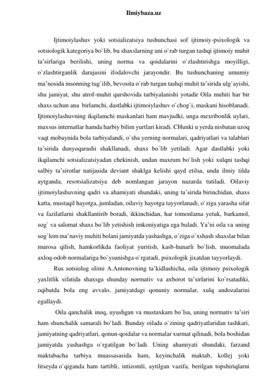  
Ilmiybaza.uz 
 
Ijtimoiylashuv yoki sotsializatsiya tushunchasi sof ijtimoiy-psixologik va 
sotsiologik kategoriya bo`lib, bu shaxslarning uni o`rab turgan tashqi ijtimoiy muhit 
ta’sirlariga berilishi, uning norma va qoidalarini o`zlashtirishga moyilligi, 
o`zlashtirganlik darajasini ifodalovchi jarayondir. Bu tushunchaning umumiy 
ma’nosida insonning tug`ilib, bevosita o`rab turgan tashqi muhit ta’sirida ulg`ayishi, 
shu jamiyat, shu atrof-muhit qurshovida tarbiyalanishi yotadir Oila muhiti har bir 
shaxs uchun ana  birlamchi, dastlabki ijtimoiylashuv o`chog`i, maskani hisoblanadi. 
Ijtimoiylashuvning ikqilamchi maskanlari ham mavjudki, unga mexribonlik uylari, 
maxsus internatlar hamda harbiy bilim yurtlari kiradi. CHunki u yerda nisbatan uzoq 
vaqt mobaynida bola tarbiyalandi, o`sha yerning normalari, qadriyatlari va talablari 
ta’sirida dunyoqarashi shakllanadi, shaxs bo`lib yetiladi. Agar dastlabki yoki 
ikqilamchi sotsializatsiyadan chekinish, undan maxrum bo`lish yoki xulqni tashqi 
salbiy ta’sirotlar natijasida deviant shaklga kelishi qayd etilsa, unda ilmiy tilda 
aytganda, resotsializatsiya deb nomlangan jarayon nazarda tutiladi. Oilaviy 
ijtimoiylashuvning qadri va ahamiyati shundaki, uning ta’sirida birinchidan, shaxs 
katta, mustaqil hayotga, jumladan, oilaviy hayotga tayyorlanadi, o`ziga yarasha sifat  
va fazilatlarni shakllantirib boradi, ikkinchidan, har tomonlama yetuk, barkamol, 
sog` va salomat shaxs bo`lib yetishish imkoniyatiga ega buladi. Ya’ni oila va uning 
sog`lom ma’naviy muhiti bolani jamiyatda yashashga, o`ziga o`xshash shaxslar bilan 
murosa qilish, hamkorlikda faoliyat yuritish, kasb-hunarli bo`lish, muomalada 
axloq-odob normalariga bo`ysunishga o`rgatadi, psixologik jixatdan tayyorlaydi.  
Rus sotsiolog olimi A.Antonovning ta’kidlashicha, oila ijtimoiy psixologik 
yaxlitlik sifatida shaxsga shunday normativ va axborot ta’sirlarini ko`rsatadiki, 
oqibatda bola eng avvalo, jamiyatdagi qonuniy normalar, xulq andozalarini 
egallaydi.  
 Oila qanchalik inoq, uyushgan va mustaxkam bo`lsa, uning normativ ta’siri 
ham shunchalik samarali bo`ladi. Bunday oilada o`zining qadriyatlaridan tashkari, 
jamiyatning qadriyatlari, qonun-qoidalar va normalar xurmat qilinadi, bola boshidan 
jamiyatda yashashga o`rgatilgan bo`ladi. Uning ahamiyati shundaki, farzand 
maktabacha tarbiya muassasasida ham, keyinchalik maktab, kollej yoki 
litseyda o`qiganda ham tartibli, intizomli, aytilgan vazifa, berilgan topshiriqlarni 
