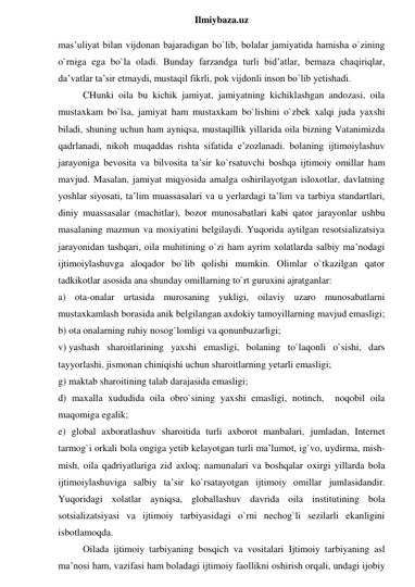  
Ilmiybaza.uz 
mas’uliyat bilan vijdonan bajaradigan bo`lib, bolalar jamiyatida hamisha o`zining 
o`rniga ega bo`la oladi. Bunday farzandga turli bid’atlar, bemaza chaqiriqlar, 
da’vatlar ta’sir etmaydi, mustaqil fikrli, pok vijdonli inson bo`lib yetishadi. 
CHunki oila bu kichik jamiyat, jamiyatning kichiklashgan andozasi, oila 
mustaxkam bo`lsa, jamiyat ham mustaxkam bo`lishini o`zbek xalqi juda yaxshi 
biladi, shuning uchun ham ayniqsa, mustaqillik yillarida oila bizning Vatanimizda 
qadrlanadi, nikoh muqaddas rishta sifatida e’zozlanadi. bolaning ijtimoiylashuv 
jarayoniga bevosita va bilvosita ta’sir ko`rsatuvchi boshqa ijtimoiy omillar ham 
mavjud. Masalan, jamiyat miqyosida amalga oshirilayotgan isloxotlar, davlatning 
yoshlar siyosati, ta’lim muassasalari va u yerlardagi ta’lim va tarbiya standartlari, 
diniy muassasalar (machitlar), bozor munosabatlari kabi qator jarayonlar ushbu 
masalaning mazmun va moxiyatini belgilaydi. Yuqorida aytilgan resotsializatsiya 
jarayonidan tashqari, oila muhitining o`zi ham ayrim xolatlarda salbiy ma’nodagi 
ijtimoiylashuvga aloqador bo`lib qolishi mumkin. Olimlar o`tkazilgan qator 
tadkikotlar asosida ana shunday omillarning to`rt guruxini ajratganlar:  
a) ota-onalar urtasida murosaning yukligi, oilaviy uzaro munosabatlarni 
mustaxkamlash borasida anik belgilangan axdokiy tamoyillarning mavjud emasligi;  
b) ota onalarning ruhiy nosog`lomligi va qonunbuzarligi;  
v) yashash sharoitlarining yaxshi emasligi, bolaning to`laqonli o`sishi, dars 
tayyorlashi, jismonan chiniqishi uchun sharoitlarning yetarli emasligi;  
g) maktab sharoitining talab darajasida emasligi;  
d) maxalla xududida oila obro`sining yaxshi emasligi, notinch,  noqobil oila 
maqomiga egalik;  
e) global axboratlashuv sharoitida turli axborot manbalari, jumladan, Internet 
tarmog`i orkali bola ongiga yetib kelayotgan turli ma’lumot, ig`vo, uydirma, mish-
mish, oila qadriyatlariga zid axloq; namunalari va boshqalar oxirgi yillarda bola 
ijtimoiylashuviga salbiy ta’sir ko`rsatayotgan ijtimoiy omillar jumlasidandir. 
Yuqoridagi xolatlar ayniqsa, globallashuv davrida oila institutining bola 
sotsializatsiyasi va ijtimoiy tarbiyasidagi o`rni nechog`li sezilarli ekanligini 
isbotlamoqda. 
Oilada ijtimoiy tarbiyaning bosqich va vositalari Ijtimoiy tarbiyaning asl 
ma’nosi ham, vazifasi ham boladagi ijtimoiy faollikni oshirish orqali, undagi ijobiy 
