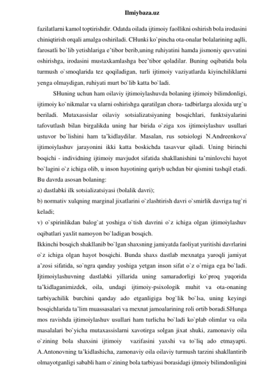  
Ilmiybaza.uz 
fazilatlarni kamol toptirishdir. Odatda oilada ijtimoiy faollikni oshirish bola irodasini 
chiniqtirish orqali amalga oshiriladi. CHunki ko`pincha ota-onalar bolalarining aqlli, 
farosatli bo`lib yetishlariga e’tibor berib,uning ruhiyatini hamda jismoniy quvvatini 
oshirishga, irodasini mustaxkamlashga bee’tibor qoladilar. Buning oqibatida bola 
turmush o`smoqlarida tez qoqiladigan, turli ijtimoiy vaziyatlarda kiyinchiliklarni 
yenga olmaydigan, ruhiyati murt bo`lib katta bo`ladi.  
SHuning uchun ham oilaviy ijtimoiylashuvda bolaning ijtimoiy bilimdonligi, 
ijtimoiy ko`nikmalar va ularni oshirishga qaratilgan chora- tadbirlarga aloxida urg`u 
beriladi. Mutaxassislar oilaviy sotsializatsiyaning bosqichlari, funktsiyalarini 
tafovutlash bilan birgalikda uning har birida o`ziga xos ijtimoiylashuv usullari 
ustuvor bo`lishini ham ta’kidlaydilar. Masalan, rus sotsiologi N.Andreenkova' 
ijtimoiylashuv jarayonini ikki katta boskichda tasavvur qiladi. Uning birinchi 
boqichi - individning ijtimoiy mavjudot sifatida shakllanishini ta’minlovchi hayot 
bo`lagini o`z ichiga olib, u inson hayotining qariyb uchdan bir qismini tashqil etadi. 
Bu davrda asosan bolaning:  
a) dastlabki ilk sotsializatsiyasi (bolalik davri);  
b) normativ xulqning marginal jixatlarini o`zlashtirish davri o`smirlik davriga tug`ri 
keladi;  
v) o`spirinlikdan balog`at yoshiga o`tish davrini o`z ichiga olgan ijtimoiylashuv 
oqibatlari yaxlit namoyon bo`ladigan bosqich. 
Ikkinchi bosqich shakllanib bo`lgan shaxsning jamiyatda faoliyat yuritishi davrlarini 
o`z ichiga olgan hayot bosqichi. Bunda shaxs dastlab mexnatga yaroqli jamiyat 
a’zosi sifatida, so`ngra qanday yoshiga yetgan inson sifat o`z o`rniga ega bo`ladi. 
Ijtimoiylashuvning dastlabki yillarida uning samaradorligi ko`proq yuqorida 
ta’kidlaganimizdek, oila, undagi ijtimoiy-psixologik muhit va ota-onaning 
tarbiyachilik burchini qanday ado etganligiga bog`lik bo`lsa, uning keyingi 
bosqichlarida ta’lim muassasalari va mexnat jamoalarining roli ortib boradi.SHunga 
mos ravishda ijtimoiylashuv usullari ham turlicha bo`ladi ko`plab olimlar va oila 
masalalari bo`yicha mutaxassislarni xavotirga solgan jixat shuki, zamonaviy oila 
o`zining bola shaxsini ijtimoiy  vazifasini yaxshi va to`liq ado etmayapti. 
A.Antonovning ta’kidlashicha, zamonaviy oila oilaviy turmush tarzini shakllantirib 
olmayotganligi sababli ham o`zining bola tarbiyasi borasidagi ijtmoiy bilimdonligini 
