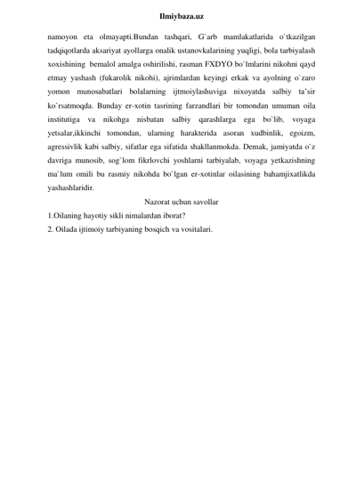  
Ilmiybaza.uz 
namoyon eta olmayapti.Bundan tashqari, G`arb mamlakatlarida o`tkazilgan 
tadqiqotlarda aksariyat ayollarga onalik ustanovkalarining yuqligi, bola tarbiyalash 
xoxishining  bemalol amalga oshirilishi, rasman FXDYO bo`lmlarini nikohni qayd 
etmay yashash (fukarolik nikohi), ajrimlardan keyingi erkak va ayolning o`zaro 
yomon munosabatlari bolalarning ijtmoiylashuviga nixoyatda salbiy ta’sir 
ko`rsatmoqda. Bunday er-xotin tasrining farzandlari bir tomondan umuman oila 
institutiga va nikohga nisbatan salbiy qarashlarga ega bo`lib, voyaga 
yetsalar,ikkinchi tomondan, ularning harakterida asoran xudbinlik, egoizm, 
agressivlik kabi salbiy, sifatlar ega sifatida shakllanmokda. Demak, jamiyatda o`z 
davriga munosib, sog`lom fikrlovchi yoshlarni tarbiyalab, voyaga yetkazishning 
ma`lum omili bu rasmiy nikohda bo`lgan er-xotinlar oilasining bahamjixatlikda 
yashashlaridir. 
Nazorat uchun savollar 
1.Oilaning hayotiy sikli nimalardan iborat? 
2. Oilada ijtimoiy tarbiyaning bosqich va vositalari. 
 
