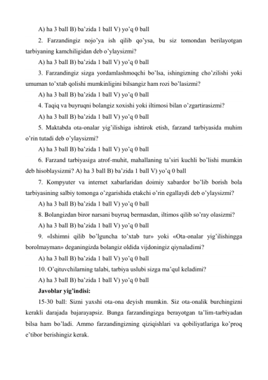 A) ha 3 ball B) ba’zida 1 ball V) yo’q 0 ball  
2. Farzandingiz nojo’ya ish qilib qo’ysa, bu siz tomondan berilayotgan 
tarbiyaning kamchiligidan deb o’ylaysizmi?  
A) ha 3 ball B) ba’zida 1 ball V) yo’q 0 ball  
3. Farzandingiz sizga yordamlashmoqchi bo’lsa, ishingizning cho’zilishi yoki 
umuman to’xtab qolishi mumkinligini bilsangiz ham rozi bo’lasizmi?  
A) ha 3 ball B) ba’zida 1 ball V) yo’q 0 ball  
4. Taqiq va buyruqni bolangiz xoxishi yoki iltimosi bilan o’zgartirasizmi?  
A) ha 3 ball B) ba’zida 1 ball V) yo’q 0 ball  
5. Maktabda ota-onalar yig’ilishiga ishtirok etish, farzand tarbiyasida muhim 
o’rin tutadi deb o’ylaysizmi?  
A) ha 3 ball B) ba’zida 1 ball V) yo’q 0 ball  
6. Farzand tarbiyasiga atrof-muhit, mahallaning ta’siri kuchli bo’lishi mumkin 
deb hisoblaysizmi? A) ha 3 ball B) ba’zida 1 ball V) yo’q 0 ball  
7. Kompyuter va internet xabarlaridan doimiy xabardor bo’lib borish bola 
tarbiyasining salbiy tomonga o’zgarishida etakchi o’rin egallaydi deb o’ylaysizmi?  
A) ha 3 ball B) ba’zida 1 ball V) yo’q 0 ball  
8. Bolangizdan biror narsani buyruq bermasdan, iltimos qilib so’ray olasizmi?  
A) ha 3 ball B) ba’zida 1 ball V) yo’q 0 ball  
9. «Ishimni qilib bo’lguncha to’xtab tur» yoki «Ota-onalar yig’ilishingga 
borolmayman» deganingizda bolangiz oldida vijdoningiz qiynaladimi?  
A) ha 3 ball B) ba’zida 1 ball V) yo’q 0 ball  
10. O’qituvchilarning talabi, tarbiya uslubi sizga ma’qul keladimi?  
A) ha 3 ball B) ba’zida 1 ball V) yo’q 0 ball  
Javoblar yig’indisi:  
15-30 ball: Sizni yaxshi ota-ona deyish mumkin. Siz ota-onalik burchingizni 
kerakli darajada bajarayapsiz. Bunga farzandingizga berayotgan ta’lim-tarbiyadan 
bilsa ham bo’ladi. Ammo farzandingizning qiziqishlari va qobiliyatlariga ko’proq 
e’tibor berishingiz kerak.  
