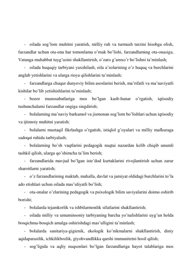  
 
 
- oilada sog’lom muhitni yaratish, milliy ruh va turmush tarzini hisobga olish, 
farzandlar uchun ota-ona har tomonlama o’rnak bo’lishi, farzandlarning ota-onasiga, 
Vatanga muhabbat tuyg’usini shakllantirish, o’zaro g’amxo’r bo’lishni ta’minlash; 
- oilada huquqiy tarbiyani yaxshilash, oila a’zolarining o’z huquq va burchlarini 
anglab yetishlarini va ularga rioya qilishlarini ta’minlash; 
- farzandlarga chuqur dunyoviy bilim asoslarini berish, ma’rifatli va ma’naviyatli 
kishilar bo’lib yetishishlarini ta’minlash; 
- bozor 
munosabatlariga 
mos 
bo’lgan 
kasb-hunar 
o’rgatish, 
iqtisodiy 
tushunchalarni farzandlar ongiga singdirish; 
- bolalarning ma’naviy barkamol va jismonan sog’lom bo’lishlari uchun iqtisodiy 
va ijtimoiy muhitni yaratish; 
- bolalarni mustaqil fikrlashga o’rgatish, istiqlol g’oyalari va milliy mafkuraga 
sadoqat ruhida tarbiyalash; 
- bolalarning bo’sh vaqtlarini pedagogik nuqtai nazardan kelib chiqib unumli 
tashkil qilish, ularga qo’shimcha ta’lim berish; 
- farzandlarida mavjud bo’lgan iste’dod kurtaklarini rivojlantirish uchun zarur 
sharoitlarni yaratish; 
- o’z farzandlarining maktab, mahalla, davlat va jamiyat oldidagi burchlarini to’la 
ado etishlari uchun oilada mas’uliyatli bo’lish; 
- ota-onalar o’zlarining pedagogik va psixologik bilim saviyalarini doimo oshirib 
borishi; 
- bolalarda tejamkorlik va ishbilarmonlik sifatlarini shakllantirish; 
- oilada milliy va umuminsoniy tarbiyaning barcha yo’nalishlarini uyg’un holda 
bosqichma-bosqich amalga oshirishdagi mas’ulligini ta’minlash; 
- bolalarda sanitariya-gigienik, ekologik ko’nikmalarni shakllantirish, diniy 
aqidaparastlik, ichkilikbozlik, giyohvandlikka qarshi immunitetni hosil qilish; 
- sog’ligida va aqliy nuqsonlari bo’lgan farzandlariga hayot talablariga mos 
