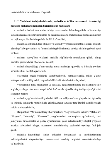 ravishda bilim va kasbu-kor o’rgatish. 
 
11.2. Yoshlarni tarbiyalashda oila, mahalla va ta’lim muassasasi  hamkorligi 
negizida mahalla tomonidan bajariladigan vazifalar: 
- mahalla faollari tomonidan tarbiya muassasalari bilan birgalikda ta’lim-tarbiya 
jarayonida amalga oshirilishi kerak bo’lgan masalalarni muhokama qilishda qatnashish 
va oqilona yechimlarini topishda faollik ko’rsatilish; 
- mahalla o’z hududidagi ijtimoiy va iqtisodiy yordamga muhtoj oilalarni aniqlab, 
ularni qo’llab-quvvatlash va farzandlarining bilim hamda tarbiya olishlariga bosh-qosh 
bo’lish; 
- ma’nan nosog’lom oilalarni mahalla yig’inlarida muhokama qilish, ularga 
nisbatan jamoatchilik choralarini ko’rish; 
- mahalla hududidagi o’quv-tarbiya muassasalariga iqtisodiy va ijtimoiy yordam 
ko’rsatilishini qo’llab-quvvatlash; 
- ota-onalar orqali bolalarda tashabbuskorlik, mehnatsevarlik, milliy g’urur, 
vatanparvarlik, milliy odob, baynalmilallik kabi xislatlarini tarbiyalash; 
- yoshlarning diniy mazhablar va sektalar, aqidaparastlikning mohiyatini to’g’ri 
anglab yetishiga ota-onalar orqali ta’sir ko’rsatish, ajdodlarning tarbiyaviy o’gitlarini 
singdirib borish; 
- mahalla yig’inlarida milliy davlatchilik va milliy mafkura g’oyalarini, iqtisodiy 
va ijtimoiy sohalarda respublikada erishilayotgan yutuqlar targ’ibotini tashkil etuvchi 
tadbirlarni uyushtirish; 
- Respublika “Ma’naviyat targ’ibot” markazi, “Sog’lom avlod uchun”, “Mahalla”, 
“Ekosan”, “Nuroniy”, “Kamolot” jamg’armalari, xotin-qizlar qo’mitalari, turli 
jamiyatlar, birlashmalar va ijodiy uyushmalarni yosh avlodni milliy istiqlol g’oyalari 
asosida tarbiyalash ishiga, muammoli masalalarning yechimini topishga faol jalb 
qilish; 
- mahalla hududidagi ishlab chiqarish korxonalari va tashkilotlarining 
imkoniyatlarini o’quv-tarbiya muassasalari moddiy negizini mustahkamlashga 
yo’naltirish; 
