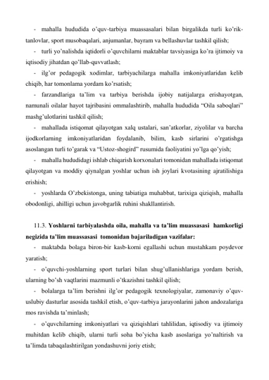 - mahalla hududida o’quv-tarbiya muassasalari bilan birgalikda turli ko’rik-
tanlovlar, sport musobaqalari, anjumanlar, bayram va bellashuvlar tashkil qilish; 
- turli yo’nalishda iqtidorli o’quvchilarni maktablar tavsiyasiga ko’ra ijtimoiy va 
iqtisodiy jihatdan qo’llab-quvvatlash; 
- ilg’or pedagogik xodimlar, tarbiyachilarga mahalla imkoniyatlaridan kelib 
chiqib, har tomonlama yordam ko’rsatish; 
- farzandlariga ta’lim va tarbiya berishda ijobiy natijalarga erishayotgan, 
namunali oilalar hayot tajribasini ommalashtirib, mahalla hududida “Oila saboqlari” 
mashg’ulotlarini tashkil qilish; 
- mahallada istiqomat qilayotgan xalq ustalari, san’atkorlar, ziyolilar va barcha 
ijodkorlarning imkoniyatlaridan foydalanib, bilim, kasb sirlarini o’rgatishga 
asoslangan turli to’garak va “Ustoz-shogird” rusumida faoliyatini yo’lga qo’yish; 
- mahalla hududidagi ishlab chiqarish korxonalari tomonidan mahallada istiqomat 
qilayotgan va moddiy qiynalgan yoshlar uchun ish joylari kvotasining ajratilishiga 
erishish; 
- yoshlarda O’zbekistonga, uning tabiatiga muhabbat, tarixiga qiziqish, mahalla 
obodonligi, ahilligi uchun javobgarlik ruhini shakllantirish. 
 
11.3. Yoshlarni tarbiyalashda oila, mahalla va ta’lim muassasasi  hamkorligi 
negizida ta’lim muassasasi  tomonidan bajariladigan vazifalar: 
- maktabda bolaga biron-bir kasb-korni egallashi uchun mustahkam poydevor 
yaratish; 
- o’quvchi-yoshlarning sport turlari bilan shug’ullanishlariga yordam berish, 
ularning bo’sh vaqtlarini mazmunli o’tkazishni tashkil qilish; 
- bolalarga ta’lim berishni ilg’or pedagogik texnologiyalar, zamonaviy o’quv-
uslubiy dasturlar asosida tashkil etish, o’quv-tarbiya jarayonlarini jahon andozalariga 
mos ravishda ta’minlash; 
- o’quvchilarning imkoniyatlari va qiziqishlari tahlilidan, iqtisodiy va ijtimoiy 
muhitdan kelib chiqib, ularni turli soha bo’yicha kasb asoslariga yo’naltirish va 
ta’limda tabaqalashtirilgan yondashuvni joriy etish; 
