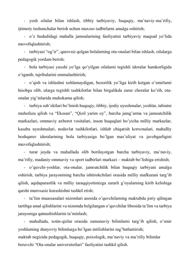 - yosh oilalar bilan ishlash, tibbiy tarbiyaviy, huquqiy, ma’naviy-ma’rifiy, 
ijtimoiy tushunchalar berish uchun maxsus tadbirlarni amalga oshirish; 
- o’z hududidagi mahalla jamoalarining faoliyatini tarbiyaviy maqsad yo’lida 
muvofiqlashtirish; 
- tarbiyasi “og’ir”, qarovsiz qolgan bolalarning ota-onalari bilan ishlash, oilalarga 
pedagogik yordam berish; 
- bola tarbiyasi yaxshi yo’lga qo’yilgan oilalarni tegishli idoralar hamkorligida 
o’rganib, tajribalarini ommalashtirish; 
- o’qish va ishlashni xohlamaydigan, bezorilik yo’liga kirib ketgan o’smirlarni 
hisobga olib, ularga tegishli tashkilotlar bilan birgalikda zarur choralar ko’rib, ota-
onalar yig’inlarida muhokama qilish; 
- tarbiya sub’ektlari bo’lmish huquqiy, tibbiy, ijodiy uyushmalar, yoshlar, tabiatni 
muhofaza qilish va “Ekosan”, “Qizil yarim oy”, barcha jamg’arma va jamoatchilik 
markazlari, ommaviy axborot vositalari, inson huquqlari bo’yicha milliy markazlar, 
kasaba uyushmalari, nodavlat tashkilotlari, ishlab chiqarish korxonalari, mahalliy 
boshqaruv idoralarining bola tarbiyasiga bo’lgan mas’uliyat va javobgarligini 
muvofiqlashtirish; 
- turar joyda va mahallada olib borilayotgan barcha tarbiyaviy, ma’naviy, 
ma’rifiy, madaniy-ommaviy va sport tadbirlari markazi – maktab bo’lishiga erishish; 
- o’quvchi-yoshlar, ota-onalar, jamoatchilik bilan huquqiy tarbiyani amalga 
oshirish, tarbiya jarayonining barcha ishtirokchilari orasida milliy mafkurani targ’ib 
qilish, aqidaparastlik va milliy taraqqiyotimizga zararli g’oyalarning kirib kelishiga 
qarshi murosasiz kurashishni tashkil etish; 
- ta’lim muassasalari nizomlari asosida o’quvchilarning maktabda joriy qilingan 
tartibga amal qilishlarini va nizomda belgilangan o’quvchilar libosida ta’lim va tarbiya 
jarayoniga qatnashishlarini ta’minlash; 
- mahallada, xotin-qizlar orasida zamonaviy bilimlarni targ’ib qilish, o’smir 
yoshlarning dunyoviy bilimlarga bo’lgan intilishlarini rag’batlantirish; 
maktab negizida pedagogik, huquqiy, psixologik, ma’naviy va ma’rifiy bilimlar 
beruvchi “Ota-onalar universitetlari” faoliyatini tashkil qilish. 
