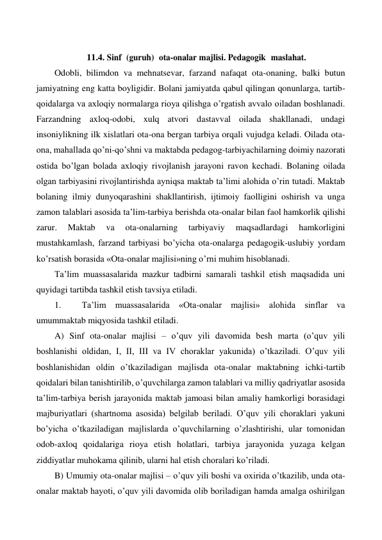  
11.4. Sinf  (guruh)  ota-onalar majlisi. Pedagogik  maslahat. 
Odobli, bilimdon va mehnatsevar, farzand nafaqat ota-onaning, balki butun 
jamiyatning eng katta boyligidir. Bolani jamiyatda qabul qilingan qonunlarga, tartib-
qoidalarga va axloqiy normalarga rioya qilishga o’rgatish avvalo oiladan boshlanadi. 
Farzandning axloq-odobi, xulq atvori dastavval oilada shakllanadi, undagi 
insoniylikning ilk xislatlari ota-ona bergan tarbiya orqali vujudga keladi. Oilada ota-
ona, mahallada qo’ni-qo’shni va maktabda pedagog-tarbiyachilarning doimiy nazorati 
ostida bo’lgan bolada axloqiy rivojlanish jarayoni ravon kechadi. Bolaning oilada 
olgan tarbiyasini rivojlantirishda ayniqsa maktab ta’limi alohida o’rin tutadi. Maktab 
bolaning ilmiy dunyoqarashini shakllantirish, ijtimoiy faolligini oshirish va unga 
zamon talablari asosida ta’lim-tarbiya berishda ota-onalar bilan faol hamkorlik qilishi 
zarur. 
Maktab 
va 
ota-onalarning 
tarbiyaviy 
maqsadlardagi 
hamkorligini 
mustahkamlash, farzand tarbiyasi bo’yicha ota-onalarga pedagogik-uslubiy yordam 
ko’rsatish borasida «Ota-onalar majlisi»ning o’rni muhim hisoblanadi.  
Ta’lim muassasalarida mazkur tadbirni samarali tashkil etish maqsadida uni 
quyidagi tartibda tashkil etish tavsiya etiladi. 
1. 
Ta’lim muassasalarida «Ota-onalar majlisi» alohida sinflar va 
umummaktab miqyosida tashkil etiladi. 
A) Sinf ota-onalar majlisi – o’quv yili davomida besh marta (o’quv yili 
boshlanishi oldidan, I, II, III va IV choraklar yakunida) o’tkaziladi. O’quv yili 
boshlanishidan oldin o’tkaziladigan majlisda ota-onalar maktabning ichki-tartib 
qoidalari bilan tanishtirilib, o’quvchilarga zamon talablari va milliy qadriyatlar asosida 
ta’lim-tarbiya berish jarayonida maktab jamoasi bilan amaliy hamkorligi borasidagi 
majburiyatlari (shartnoma asosida) belgilab beriladi. O’quv yili choraklari yakuni 
bo’yicha o’tkaziladigan majlislarda o’quvchilarning o’zlashtirishi, ular tomonidan 
odob-axloq qoidalariga rioya etish holatlari, tarbiya jarayonida yuzaga kelgan 
ziddiyatlar muhokama qilinib, ularni hal etish choralari ko’riladi.  
B) Umumiy ota-onalar majlisi – o’quv yili boshi va oxirida o’tkazilib, unda ota-
onalar maktab hayoti, o’quv yili davomida olib boriladigan hamda amalga oshirilgan 
