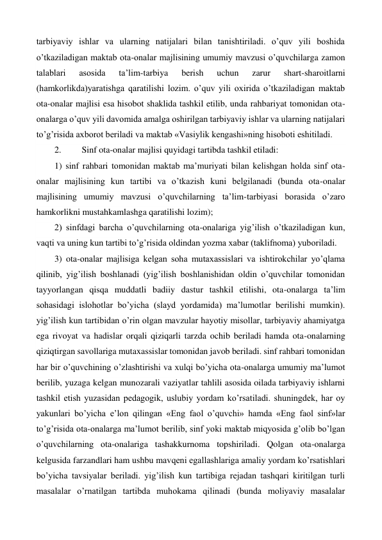 tarbiyaviy ishlar va ularning natijalari bilan tanishtiriladi. o’quv yili boshida 
o’tkaziladigan maktab ota-onalar majlisining umumiy mavzusi o’quvchilarga zamon 
talablari 
asosida 
ta’lim-tarbiya 
berish 
uchun 
zarur 
shart-sharoitlarni 
(hamkorlikda)yaratishga qaratilishi lozim. o’quv yili oxirida o’tkaziladigan maktab 
ota-onalar majlisi esa hisobot shaklida tashkil etilib, unda rahbariyat tomonidan ota-
onalarga o’quv yili davomida amalga oshirilgan tarbiyaviy ishlar va ularning natijalari 
to’g’risida axborot beriladi va maktab «Vasiylik kengashi»ning hisoboti eshitiladi. 
2. 
Sinf ota-onalar majlisi quyidagi tartibda tashkil etiladi:  
1) sinf rahbari tomonidan maktab ma’muriyati bilan kelishgan holda sinf ota-
onalar majlisining kun tartibi va o’tkazish kuni belgilanadi (bunda ota-onalar 
majlisining umumiy mavzusi o’quvchilarning ta’lim-tarbiyasi borasida o’zaro 
hamkorlikni mustahkamlashga qaratilishi lozim); 
2) sinfdagi barcha o’quvchilarning ota-onalariga yig’ilish o’tkaziladigan kun, 
vaqti va uning kun tartibi to’g’risida oldindan yozma xabar (taklifnoma) yuboriladi.  
3) ota-onalar majlisiga kelgan soha mutaxassislari va ishtirokchilar yo’qlama 
qilinib, yig’ilish boshlanadi (yig’ilish boshlanishidan oldin o’quvchilar tomonidan 
tayyorlangan qisqa muddatli badiiy dastur tashkil etilishi, ota-onalarga ta’lim 
sohasidagi islohotlar bo’yicha (slayd yordamida) ma’lumotlar berilishi mumkin). 
yig’ilish kun tartibidan o’rin olgan mavzular hayotiy misollar, tarbiyaviy ahamiyatga 
ega rivoyat va hadislar orqali qiziqarli tarzda ochib beriladi hamda ota-onalarning 
qiziqtirgan savollariga mutaxassislar tomonidan javob beriladi. sinf rahbari tomonidan 
har bir o’quvchining o’zlashtirishi va xulqi bo’yicha ota-onalarga umumiy ma’lumot 
berilib, yuzaga kelgan munozarali vaziyatlar tahlili asosida oilada tarbiyaviy ishlarni 
tashkil etish yuzasidan pedagogik, uslubiy yordam ko’rsatiladi. shuningdek, har oy 
yakunlari bo’yicha e’lon qilingan «Eng faol o’quvchi» hamda «Eng faol sinf»lar 
to’g’risida ota-onalarga ma’lumot berilib, sinf yoki maktab miqyosida g’olib bo’lgan 
o’quvchilarning ota-onalariga tashakkurnoma topshiriladi. Qolgan ota-onalarga 
kelgusida farzandlari ham ushbu mavqeni egallashlariga amaliy yordam ko’rsatishlari 
bo’yicha tavsiyalar beriladi. yig’ilish kun tartibiga rejadan tashqari kiritilgan turli 
masalalar o’rnatilgan tartibda muhokama qilinadi (bunda moliyaviy masalalar 
