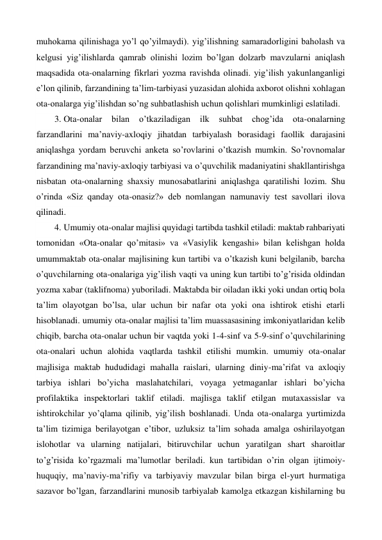 muhokama qilinishaga yo’l qo’yilmaydi). yig’ilishning samaradorligini baholash va 
kelgusi yig’ilishlarda qamrab olinishi lozim bo’lgan dolzarb mavzularni aniqlash 
maqsadida ota-onalarning fikrlari yozma ravishda olinadi. yig’ilish yakunlanganligi 
e’lon qilinib, farzandining ta’lim-tarbiyasi yuzasidan alohida axborot olishni xohlagan 
ota-onalarga yig’ilishdan so’ng suhbatlashish uchun qolishlari mumkinligi eslatiladi. 
3. Ota-onalar 
bilan 
o’tkaziladigan 
ilk 
suhbat 
chog’ida 
ota-onalarning 
farzandlarini ma’naviy-axloqiy jihatdan tarbiyalash borasidagi faollik darajasini 
aniqlashga yordam beruvchi anketa so’rovlarini o’tkazish mumkin. So’rovnomalar 
farzandining ma’naviy-axloqiy tarbiyasi va o’quvchilik madaniyatini shakllantirishga 
nisbatan ota-onalarning shaxsiy munosabatlarini aniqlashga qaratilishi lozim. Shu 
o’rinda «Siz qanday ota-onasiz?» deb nomlangan namunaviy test savollari ilova 
qilinadi. 
4. Umumiy ota-onalar majlisi quyidagi tartibda tashkil etiladi: maktab rahbariyati 
tomonidan «Ota-onalar qo’mitasi» va «Vasiylik kengashi» bilan kelishgan holda 
umummaktab ota-onalar majlisining kun tartibi va o’tkazish kuni belgilanib, barcha 
o’quvchilarning ota-onalariga yig’ilish vaqti va uning kun tartibi to’g’risida oldindan 
yozma xabar (taklifnoma) yuboriladi. Maktabda bir oiladan ikki yoki undan ortiq bola 
ta’lim olayotgan bo’lsa, ular uchun bir nafar ota yoki ona ishtirok etishi etarli 
hisoblanadi. umumiy ota-onalar majlisi ta’lim muassasasining imkoniyatlaridan kelib 
chiqib, barcha ota-onalar uchun bir vaqtda yoki 1-4-sinf va 5-9-sinf o’quvchilarining 
ota-onalari uchun alohida vaqtlarda tashkil etilishi mumkin. umumiy ota-onalar 
majlisiga maktab hududidagi mahalla raislari, ularning diniy-ma’rifat va axloqiy 
tarbiya ishlari bo’yicha maslahatchilari, voyaga yetmaganlar ishlari bo’yicha 
profilaktika inspektorlari taklif etiladi. majlisga taklif etilgan mutaxassislar va 
ishtirokchilar yo’qlama qilinib, yig’ilish boshlanadi. Unda ota-onalarga yurtimizda 
ta’lim tizimiga berilayotgan e’tibor, uzluksiz ta’lim sohada amalga oshirilayotgan 
islohotlar va ularning natijalari, bitiruvchilar uchun yaratilgan shart sharoitlar 
to’g’risida ko’rgazmali ma’lumotlar beriladi. kun tartibidan o’rin olgan ijtimoiy-
huquqiy, ma’naviy-ma’rifiy va tarbiyaviy mavzular bilan birga el-yurt hurmatiga 
sazavor bo’lgan, farzandlarini munosib tarbiyalab kamolga etkazgan kishilarning bu 
