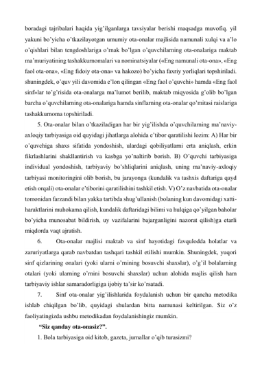 boradagi tajribalari haqida yig’ilganlarga tavsiyalar berishi maqsadga muvofiq. yil 
yakuni bo’yicha o’tkazilayotgan umumiy ota-onalar majlisida namunali xulqi va a’lo 
o’qishlari bilan tengdoshlariga o’rnak bo’lgan o’quvchilarning ota-onalariga maktab 
ma’muriyatining tashakkurnomalari va nominatsiyalar («Eng namunali ota-ona», «Eng 
faol ota-ona», «Eng fidoiy ota-ona» va hakozo) bo’yicha faxriy yorliqlari topshiriladi. 
shuningdek, o’quv yili davomida e’lon qilingan «Eng faol o’quvchi» hamda «Eng faol 
sinf»lar to’g’risida ota-onalarga ma’lumot berilib, maktab miqyosida g’olib bo’lgan 
barcha o’quvchilarning ota-onalariga hamda sinflarning ota-onalar qo’mitasi raislariga 
tashakkurnoma topshiriladi. 
5. Ota-onalar bilan o’tkaziladigan har bir yig’ilishda o’quvchilarning ma’naviy-
axloqiy tarbiyasiga oid quyidagi jihatlarga alohida e’tibor qaratilishi lozim: A) Har bir 
o’quvchiga shaxs sifatida yondoshish, ulardagi qobiliyatlarni erta aniqlash, erkin 
fikrlashlarini shakllantirish va kasbga yo’naltirib borish. B) O’quvchi tarbiyasiga 
individual yondoshish, tarbiyaviy bo’shliqlarini aniqlash, uning ma’naviy-axloqiy 
tarbiyasi monitoringini olib borish, bu jarayonga (kundalik va tashxis daftariga qayd 
etish orqali) ota-onalar e’tiborini qaratilishini tashkil etish. V) O’z navbatida ota-onalar 
tomonidan farzandi bilan yakka tartibda shug’ullanish (bolaning kun davomidagi xatti-
haraktlarini muhokama qilish, kundalik daftaridagi bilimi va hulqiga qo’yilgan baholar 
bo’yicha munosabat bildirish, uy vazifalarini bajarganligini nazorat qilish)ga etarli 
miqdorda vaqt ajratish. 
6. 
Ota-onalar majlisi maktab va sinf hayotidagi favqulodda holatlar va 
zaruriyatlarga qarab navbatdan tashqari tashkil etilishi mumkin. Shuningdek, yuqori 
sinf qizlarining onalari (yoki ularni o’rnining bosuvchi shaxslar), o’g’il bolalarning 
otalari (yoki ularning o’rnini bosuvchi shaxslar) uchun alohida majlis qilish ham 
tarbiyaviy ishlar samaradorligiga ijobiy ta’sir ko’rsatadi.  
7. 
Sinf ota-onalar yig’ilishlarida foydalanish uchun bir qancha metodika 
ishlab chiqilgan bo’lib, quyidagi shulardan bitta namunasi keltirilgan. Siz o’z 
faoliyatingizda ushbu metodikadan foydalanishingiz mumkin. 
 “Siz qanday ota-onasiz?”.  
1. Bola tarbiyasiga oid kitob, gazeta, jurnallar o’qib turasizmi?  
