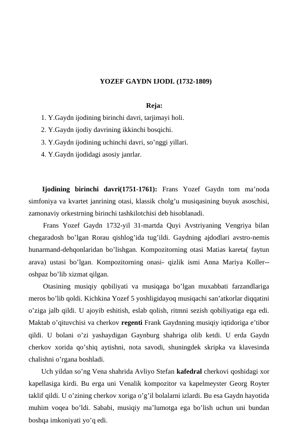 YOZEF GAYDN IJODI. (1732-1809)
Reja:
 1. Y.Gaydn ijodining birinchi davri, tarjimayi holi.
 2. Y.Gaydn ijodiy davrining ikkinchi bosqichi.
 3. Y.Gaydn ijodining uchinchi davri, so’nggi yillari.
 4. Y.Gaydn ijodidagi asosiy janrlar.
 
Ijodining  birinchi  davri(1751-1761):  Frans  Yozef  Gaydn  tom  ma’noda
simfoniya va kvartet janrining otasi, klassik cholg’u musiqasining buyuk asoschisi,
zamonaviy orkestrning birinchi tashkilotchisi deb hisoblanadi.
 Frans Yozef Gaydn 1732-yil 31-martda Quyi Avstriyaning Vengriya bilan
chegaradosh bo’lgan Rorau qishlog’ida tug’ildi. Gaydning ajdodlari avstro-nemis
hunarmand-dehqonlaridan bo’lishgan. Kompozitorning otasi Matias kareta( faytun
arava) ustasi  bo’lgan. Kompozitorning onasi-  qizlik ismi Anna Mariya Koller--
oshpaz bo’lib xizmat qilgan. 
 Otasining musiqiy qobiliyati va musiqaga bo’lgan muxabbati  farzandlariga
meros bo’lib qoldi. Kichkina Yozef 5 yoshligidayoq musiqachi san’atkorlar diqqatini
o’ziga jalb qildi. U ajoyib eshitish, eslab qolish, ritmni sezish qobiliyatiga ega edi.
Maktab o’qituvchisi va cherkov regenti Frank Gaydnning musiqiy iqtidoriga e’tibor
qildi. U bolani o’zi yashaydigan  Gaynburg shahriga olib ketdi. U erda Gaydn
cherkov xorida qo’shiq aytishni, nota savodi, shuningdek skripka va klavesinda
chalishni o’rgana boshladi.
 Uch yildan so’ng Vena shahrida Avliyo Stefan kafedral cherkovi qoshidagi xor
kapellasiga kirdi. Bu erga uni Venalik kompozitor va kapelmeyster Georg Royter
taklif qildi. U o’zining cherkov xoriga o’g’il bolalarni izlardi. Bu esa Gaydn hayotida
muhim voqea bo’ldi. Sababi, musiqiy ma’lumotga ega bo’lish uchun uni bundan
boshqa imkoniyati yo’q edi.
