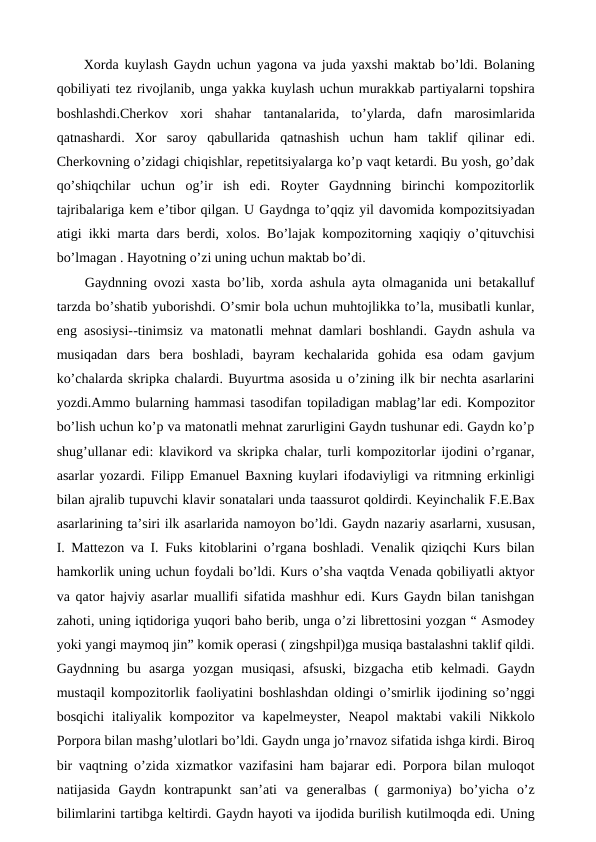  Xorda kuylash Gaydn uchun yagona va juda yaxshi maktab bo’ldi. Bolaning
qobiliyati tez rivojlanib, unga yakka kuylash uchun murakkab partiyalarni topshira
boshlashdi.Cherkov  xori  shahar  tantanalarida,  to’ylarda,  dafn  marosimlarida
qatnashardi.  Xor  saroy  qabullarida  qatnashish  uchun  ham  taklif  qilinar  edi.
Cherkovning o’zidagi chiqishlar, repetitsiyalarga ko’p vaqt ketardi. Bu yosh, go’dak
qo’shiqchilar  uchun  og’ir  ish  edi.  Royter  Gaydnning  birinchi  kompozitorlik
tajribalariga kem e’tibor qilgan. U Gaydnga to’qqiz yil davomida kompozitsiyadan
atigi ikki marta dars berdi, xolos. Bo’lajak kompozitorning xaqiqiy o’qituvchisi
bo’lmagan . Hayotning o’zi uning uchun maktab bo’di.
 Gaydnning ovozi xasta bo’lib, xorda ashula ayta olmaganida uni betakalluf
tarzda bo’shatib yuborishdi. O’smir bola uchun muhtojlikka to’la, musibatli kunlar,
eng asosiysi--tinimsiz va matonatli mehnat damlari boshlandi. Gaydn ashula va
musiqadan  dars  bera  boshladi,  bayram  kechalarida  gohida  esa  odam  gavjum
ko’chalarda skripka chalardi. Buyurtma asosida u o’zining ilk bir nechta asarlarini
yozdi.Ammo bularning hammasi tasodifan topiladigan mablag’lar edi. Kompozitor
bo’lish uchun ko’p va matonatli mehnat zarurligini Gaydn tushunar edi. Gaydn ko’p
shug’ullanar edi: klavikord va skripka chalar, turli kompozitorlar ijodini o’rganar,
asarlar yozardi. Filipp Emanuel Baxning kuylari ifodaviyligi va ritmning erkinligi
bilan ajralib tupuvchi klavir sonatalari unda taassurot qoldirdi. Keyinchalik F.E.Bax
asarlarining ta’siri ilk asarlarida namoyon bo’ldi. Gaydn nazariy asarlarni, xususan,
I. Mattezon va I. Fuks kitoblarini o’rgana boshladi. Venalik qiziqchi Kurs bilan
hamkorlik uning uchun foydali bo’ldi. Kurs o’sha vaqtda Venada qobiliyatli aktyor
va qator hajviy asarlar muallifi sifatida mashhur edi. Kurs Gaydn bilan tanishgan
zahoti, uning iqtidoriga yuqori baho berib, unga o’zi librettosini yozgan “ Asmodey
yoki yangi maymoq jin” komik operasi ( zingshpil)ga musiqa bastalashni taklif qildi.
Gaydnning  bu  asarga  yozgan  musiqasi,  afsuski,  bizgacha  etib  kelmadi.  Gaydn
mustaqil kompozitorlik faoliyatini boshlashdan oldingi o’smirlik ijodining so’nggi
bosqichi  italiyalik kompozitor  va kapelmeyster, Neapol  maktabi  vakili  Nikkolo
Porpora bilan mashg’ulotlari bo’ldi. Gaydn unga jo’rnavoz sifatida ishga kirdi. Biroq
bir vaqtning o’zida xizmatkor vazifasini ham bajarar edi. Porpora bilan muloqot
natijasida  Gaydn  kontrapunkt  san’ati  va  generalbas  (  garmoniya)  bo’yicha  o’z
bilimlarini tartibga keltirdi. Gaydn hayoti va ijodida burilish kutilmoqda edi. Uning
