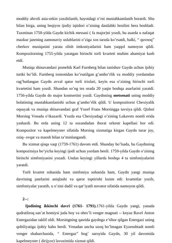 moddiy ahvoli asta-sekin yaxshilanib, hayotdagi o’rni mustahkamlanib borardi. Shu
bilan birga, uning beqiyos ijodiy iqtidori o’zining dastlabki hosilini bera boshladi.
Taxminan 1750-yilda Gaydn kichik messasi ( fa major)ni yozdi, bu asarda u nafaqat
mazkur janrning zamonaviy uslublarini o’ziga xos tarzda ko’rsatdi, balki, “ quvnoq”
cherkov  musiqasini  yarata  olish  imkoniyatlarini  ham  yaqqol  namoyon  qildi.
Kompozitorning 1755-yilda yaratgan birinchi torli kvarteti muhim ahamiyat kasb
etdi. 
Musiqa shinavandasi pomehik Karl Furnberg bilan tanishuv Gaydn uchun ijobiy
turtki bo’ldi. Furnberg tomonidan ko’rsatilgan g’amho’rlik va moddiy yordamdan
rag’batlangan Gaydn avval  qator  torli  triolari, keyin esa o’zining birinchi  torli
kvartetini ham yozdi. Shundan so’ng tez orada 20 yaqin boshqa asarlarini yaratdi.
1756-yilda Gaydn do major kontsertini yozdi. Gaydnning metsenati uning moddiy
holatining mustahkamlanishi uchun g’amho’rlik qildi. U kompozitorni Chexiyalik
oqsuyak va musiqa shinavandasi graf Yozef Frans Morsingga tavsiya qildi. Qishni
Morsing Venada o’tkazardi. Yozda esa Chexiyadagi o’zining Lukavets nomli erida
yashardi.  Bu  erda  uning  12  ta  sozandadan  iborat  orkestr  kapellasi  bor  edi.
Kompozitor va kapelmeyster sifatida Morsing xizmatiga kirgan Gaydn turar joy,
oziq- ovqat va maosh bilan ta’minlangandi. 
Bu xizmat qisqa vaqt (1759-1761) davom etdi. Shunday bo’lsada, bu Gaydnning
kompozitsiya bo’yicha keyingi ijodi uchun yordam berdi. 1759-yilda Gaydn o’zining
birinchi simfoniyasini yozadi. Undan keyingi yillarda boshqa 4 ta simfoniyalarini
yaratdi. 
Torli  kvartet  sohasida  ham  simfoniya  sohasida  ham,  Gaydn  yangi  musiqa
davrining  janrlarini  aniqlashi  va  qaror  toptirishi  lozim  edi:  kvartetlar  yozib,
simfoniyalar yaratib, u o’zini dadil va qat’iyatli novator sifatida namoyon qildi. 
 
2--:
 Ijodining  ikkinchi  davri  (1761-  1791).1761-yilda  Gaydn  yangi,  yanada
qudratliroq san’at homiysi juda boy va obro’li venger magnati -- knyaz Ravel Anton
Estergazidan taklif oldi. Morsingning qasrida gaydnga e’tibor qilgan Estergazi uning
qobiliyatiga ijobiy baho berdi. Venadan uncha uzoq bo’lmagan Eyzenshtadt nomli
venger  shaharchasida,  “  Estergaz”  bog’  saroyida  Gaydn,  30  yil  davomida
kapelmeyster ( dirijyor) lavozimida xizmat qildi. 
