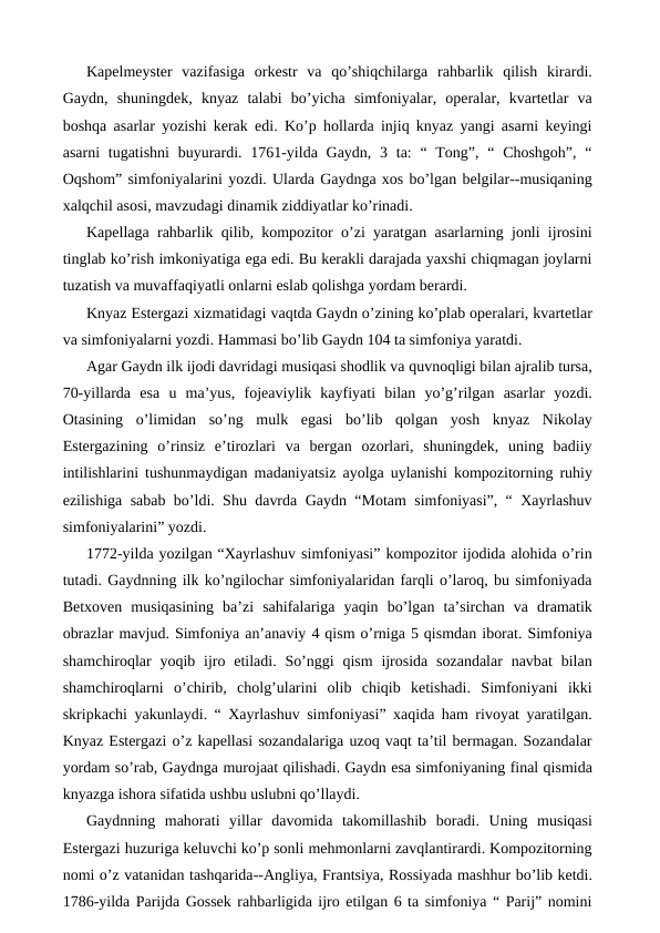 Kapelmeyster  vazifasiga  orkestr  va  qo’shiqchilarga  rahbarlik  qilish  kirardi.
Gaydn,  shuningdek,  knyaz  talabi  bo’yicha  simfoniyalar,  operalar,  kvartetlar  va
boshqa asarlar yozishi kerak edi. Ko’p hollarda injiq knyaz yangi asarni keyingi
asarni  tugatishni  buyurardi. 1761-yilda Gaydn,  3 ta:  “ Tong”, “  Choshgoh”,  “
Oqshom” simfoniyalarini yozdi. Ularda Gaydnga xos bo’lgan belgilar--musiqaning
xalqchil asosi, mavzudagi dinamik ziddiyatlar ko’rinadi. 
Kapellaga rahbarlik qilib, kompozitor o’zi yaratgan asarlarning jonli ijrosini
tinglab ko’rish imkoniyatiga ega edi. Bu kerakli darajada yaxshi chiqmagan joylarni
tuzatish va muvaffaqiyatli onlarni eslab qolishga yordam berardi. 
Knyaz Estergazi xizmatidagi vaqtda Gaydn o’zining ko’plab operalari, kvartetlar
va simfoniyalarni yozdi. Hammasi bo’lib Gaydn 104 ta simfoniya yaratdi. 
Agar Gaydn ilk ijodi davridagi musiqasi shodlik va quvnoqligi bilan ajralib tursa,
70-yillarda  esa  u  ma’yus,  fojeaviylik  kayfiyati  bilan  yo’g’rilgan  asarlar  yozdi.
Otasining  o’limidan  so’ng  mulk  egasi  bo’lib  qolgan  yosh  knyaz  Nikolay
Estergazining  o’rinsiz  e’tirozlari  va  bergan  ozorlari,  shuningdek,  uning  badiiy
intilishlarini tushunmaydigan madaniyatsiz ayolga uylanishi kompozitorning ruhiy
ezilishiga sabab bo’ldi. Shu davrda Gaydn “Motam simfoniyasi”, “ Xayrlashuv
simfoniyalarini” yozdi. 
1772-yilda yozilgan “Xayrlashuv simfoniyasi” kompozitor ijodida alohida o’rin
tutadi. Gaydnning ilk ko’ngilochar simfoniyalaridan farqli o’laroq, bu simfoniyada
Betxoven  musiqasining  ba’zi  sahifalariga  yaqin  bo’lgan  ta’sirchan  va  dramatik
obrazlar mavjud. Simfoniya an’anaviy 4 qism o’rniga 5 qismdan iborat. Simfoniya
shamchiroqlar  yoqib ijro etiladi.  So’nggi  qism  ijrosida  sozandalar  navbat  bilan
shamchiroqlarni  o’chirib,  cholg’ularini  olib  chiqib  ketishadi.  Simfoniyani  ikki
skripkachi yakunlaydi. “ Xayrlashuv simfoniyasi” xaqida ham rivoyat yaratilgan.
Knyaz Estergazi o’z kapellasi sozandalariga uzoq vaqt ta’til bermagan. Sozandalar
yordam so’rab, Gaydnga murojaat qilishadi. Gaydn esa simfoniyaning final qismida
knyazga ishora sifatida ushbu uslubni qo’llaydi. 
Gaydnning  mahorati  yillar  davomida  takomillashib  boradi.  Uning  musiqasi
Estergazi huzuriga keluvchi ko’p sonli mehmonlarni zavqlantirardi. Kompozitorning
nomi o’z vatanidan tashqarida--Angliya, Frantsiya, Rossiyada mashhur bo’lib ketdi.
1786-yilda Parijda Gossek rahbarligida ijro etilgan 6 ta simfoniya “ Parij” nomini
