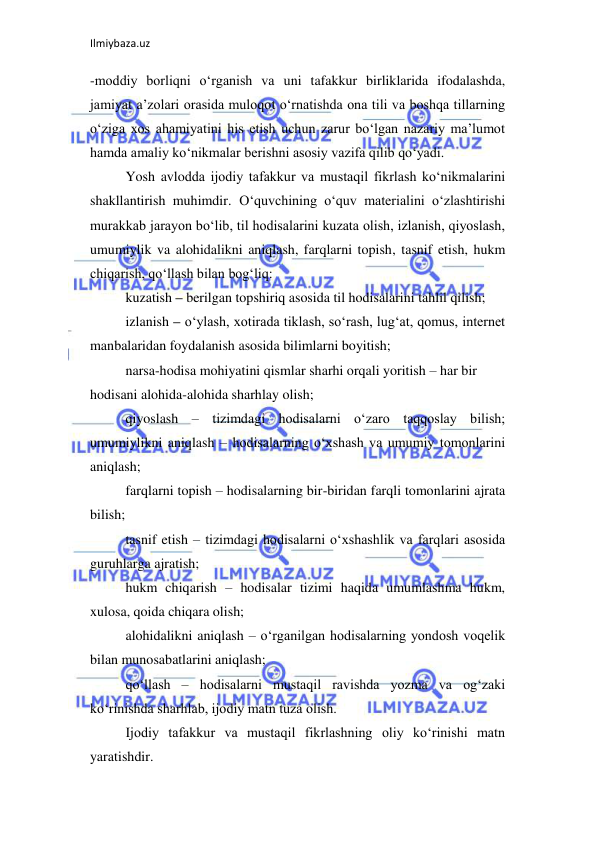 Ilmiybaza.uz 
 
-moddiy borliqni o‘rganish va uni tafakkur birliklarida ifodalashda, 
jamiyat a’zolari orasida muloqot o‘rnatishda ona tili va boshqa tillarning 
o‘ziga xos ahamiyatini his etish uchun zarur bo‘lgan nazariy ma’lumot 
hamda amaliy ko‘nikmalar berishni asosiy vazifa qilib qo‘yadi.  
Yosh avlodda ijodiy tafakkur va mustaqil fikrlash ko‘nikmalarini 
shakllantirish muhimdir. O‘quvchining o‘quv materialini o‘zlashtirishi 
murakkab jarayon bo‘lib, til hodisalarini kuzata olish, izlanish, qiyoslash, 
umumiylik va alohidalikni aniqlash, farqlarni topish, tasnif etish, hukm 
chiqarish, qo‘llash bilan bog‘liq:  
kuzatish – berilgan topshiriq asosida til hodisalarini tahlil qilish;  
izlanish – o‘ylash, xotirada tiklash, so‘rash, lug‘at, qomus, internet 
manbalaridan foydalanish asosida bilimlarni boyitish;  
narsa-hodisa mohiyatini qismlar sharhi orqali yoritish – har bir  
hodisani alohida-alohida sharhlay olish;  
qiyoslash – tizimdagi hodisalarni o‘zaro taqqoslay bilish; 
umumiylikni aniqlash – hodisalarning o‘xshash va umumiy tomonlarini 
aniqlash;  
farqlarni topish – hodisalarning bir-biridan farqli tomonlarini ajrata 
bilish;  
tasnif etish – tizimdagi hodisalarni o‘xshashlik va farqlari asosida 
guruhlarga ajratish;  
hukm chiqarish – hodisalar tizimi haqida umumlashma hukm, 
xulosa, qoida chiqara olish;  
alohidalikni aniqlash – o‘rganilgan hodisalarning yondosh voqelik 
bilan munosabatlarini aniqlash;  
qo‘llash – hodisalarni mustaqil ravishda yozma va og‘zaki 
ko‘rinishda sharhlab, ijodiy matn tuza olish.  
Ijodiy tafakkur va mustaqil fikrlashning oliy ko‘rinishi matn 
yaratishdir.  
