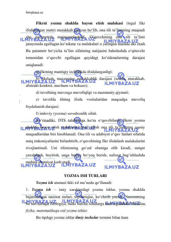 Ilmiybaza.uz 
 
Fikrni yozma shaklda bayon etish malakasi (tugal fikr 
ifodalangan matn) murakkab jarayon bo‘lib, ona tili ta’limining maqsadi 
shu parametrda mujassamlashadi. O‘quvchining ona tili ta’limi 
jarayonida egallagan ko‘nikma va malakalari u yaratgan matnda aks etadi. 
Bu parametr bo‘yicha ta’lim sifatining natijasini baholashda o‘qituvchi 
tomonidan o‘quvchi egallagan quyidagi ko‘nikmalarning darajasi 
aniqlanadi:  
a) fikrning mantiqiy izchillikda ifodalanganligi;  
b) fikrlash, mavzuning murakkablik darajasi (sodda, murakkab, 
abstrakt-konkret, mavhum va hokazo);  
d) tavsifning mavzuga muvofiqligi va mazmuniy qiymati;  
e) tavsifda tilning ifoda vositalaridan maqsadga muvofiq 
foydalanish darajasi;  
f) imloviy (yozma) savodxonlik sifati.  
Ko‘rinadiki, DTS talablariga ko‘ra o‘quvchilarda fikrni yozma 
shaklda bayon etish malakasini hosil qilish ona tili ta’limining asosiy 
maqsadlaridan biri hisoblanadi. Ona tili va adabiyot o‘quv fanlari sifatida 
nutq imkoniyatlarini birlashtirib, o‘quvchining fikr ifodalash malakalarini 
rivojlantiradi. Uni tilimizning go‘zal olamiga olib kiradi, nutqni 
yaxshilash, boyitish, unga badiiy bo‘yoq berish, nafosat bag‘ishlashda 
muhim ahamiyat kasb etadi.  
 
YOZMA ISH TURLARI 
Yozma ish atamasi ikki xil ma’noda qo‘llanadi:  
1. Yozma ish – imiy xarakterdagi yozma ishlar, yozma shaklda 
bajariladigan nazorat turlari, topshiriqlar, ko‘chirib yozish. Nazoratning 
bu turi nafaqat filologiya, balki barcha sohalarga ham tegishlidir. Masalan, 
fizika, matematikaga oid yozma ishlar.  
Bu tipdagi yozma ishlar ilmiy insholar termini bilan ham  
