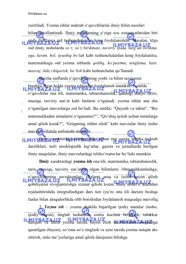 Ilmiybaza.uz 
 
yuritiladi. Yozma ishlar maktab o‘quvchilarini ilmiy bilim asoslari  
bilan qurollantiradi. Ilmiy insholarning o‘ziga xos xususiyatlaridan biri 
unda ilm-fanga oid tushunchalardan keng foydalanishdir. Masalan, tilga 
oid ilmiy insholarda so‘z, so‘z birikmasi, tasviriy ifoda, turg‘un birikma, 
ega, kesim, hol, uyushiq bo‘lak kabi tushunchalardan keng foydalanilsa, 
matematikaga oid yozma ishlarda qoldiq, ko‘paytma, tenglama, kasr, 
maxraj, ildiz chiqarish, bo‘lish kabi tushunchalar qo‘llanadi.  
Barcha sinflarda o‘quvchilarning yoshi va bilim saviyasini  
hisobga olgan holda yozma ishlardan foydalanish mumkin. 5-sinfda  
o‘quvchilar ona tili, matematika, tabiatshunoslik, qadimgi dunyo tarixi, 
musiqa, tasviriy san’at kabi fanlarni o‘rganadi, yozma ishlar ana shu 
o‘rganilgan mavzularga oid bo‘ladi. Bu sinfda: “Quyosh va tabiat”, “Biz 
matematikadan nimalarni o‘rganamiz?”, “Qo‘shiq aytish uchun nimalarga 
amal qilish kerak?”, “Grippning oldini olish” kabi mavzular ilmiy insho 
mavzusi sifatida tanlanishi mumkin.  
Ilmiy xarakterdagi yozma ishlar uchun eng asosiy manba maktab 
darsliklari, turli ensiklopedik lug‘atlar, gazeta va jurnallarda berilgan 
ilmiy maqolalar, ilmiy mavzulardagi teleko‘rsatuvlar bo‘lishi mumkin.  
Ilmiy xarakterdagi yozma ish ona tili, matematika, tabiatshunoslik, 
tarix, musiqa, tasviriy san’atdan olgan bilimlarni 10mustahkamlashga, 
o‘quvchilarning savodxonligi, fikrlarni aniq va izchil bayon qilish 
qobiliyatini rivojlantirishga xizmat qilishi lozim. Ilmiy insho o‘tkazishni 
rejalashtirishda integrallashgan dars turi (ya’ni ona tili darsini boshqa 
fanlar bilan aloqadorlikda olib borish)dan foydalanish maqsadga muvofiq.  
2. Yozma ish – yozma shaklda bajarilgan ijodiy matnlar (insho, 
ijodiy bayon), tinglab tushunish, xotira kuchini belgilash, tafakkur 
darajasi va fikrni yozma tarzda bayon etish ko‘nikmasini aniqlashga 
qaratilgan (bayon), so‘zma-so‘z tinglash va ayni tarzda yozma nutqda aks 
ettirish, imlo me’yorlariga amal qilish darajasini bilishga  
