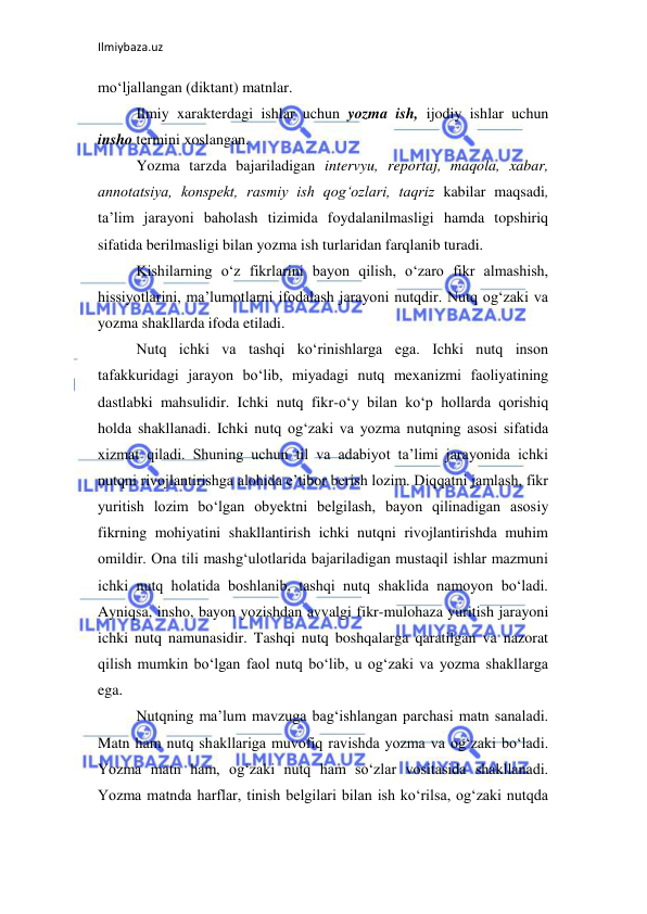 Ilmiybaza.uz 
 
mo‘ljallangan (diktant) matnlar.  
Ilmiy xarakterdagi ishlar uchun yozma ish, ijodiy ishlar uchun 
insho termini xoslangan.  
Yozma tarzda bajariladigan intervyu, reportaj, maqola, xabar, 
annotatsiya, konspekt, rasmiy ish qog‘ozlari, taqriz kabilar maqsadi, 
ta’lim jarayoni baholash tizimida foydalanilmasligi hamda topshiriq 
sifatida berilmasligi bilan yozma ish turlaridan farqlanib turadi.  
Kishilarning o‘z fikrlarini bayon qilish, o‘zaro fikr almashish, 
hissiyotlarini, ma’lumotlarni ifodalash jarayoni nutqdir. Nutq og‘zaki va 
yozma shakllarda ifoda etiladi.  
Nutq ichki va tashqi ko‘rinishlarga ega. Ichki nutq inson 
tafakkuridagi jarayon bo‘lib, miyadagi nutq mexanizmi faoliyatining 
dastlabki mahsulidir. Ichki nutq fikr-o‘y bilan ko‘p hollarda qorishiq 
holda shakllanadi. Ichki nutq og‘zaki va yozma nutqning asosi sifatida 
xizmat qiladi. Shuning uchun til va adabiyot ta’limi jarayonida ichki 
nutqni rivojlantirishga alohida e’tibor berish lozim. Diqqatni jamlash, fikr 
yuritish lozim bo‘lgan obyektni belgilash, bayon qilinadigan asosiy 
fikrning mohiyatini shakllantirish ichki nutqni rivojlantirishda muhim 
omildir. Ona tili mashg‘ulotlarida bajariladigan mustaqil ishlar mazmuni 
ichki nutq holatida boshlanib, tashqi nutq shaklida namoyon bo‘ladi. 
Ayniqsa, insho, bayon yozishdan avvalgi fikr-mulohaza yuritish jarayoni 
ichki nutq namunasidir. Tashqi nutq boshqalarga qaratilgan va nazorat 
qilish mumkin bo‘lgan faol nutq bo‘lib, u og‘zaki va yozma shakllarga 
ega.  
Nutqning ma’lum mavzuga bag‘ishlangan parchasi matn sanaladi. 
Matn ham nutq shakllariga muvofiq ravishda yozma va og‘zaki bo‘ladi. 
Yozma matn ham, og‘zaki nutq ham so‘zlar vositasida shakllanadi. 
Yozma matnda harflar, tinish belgilari bilan ish ko‘rilsa, og‘zaki nutqda 
