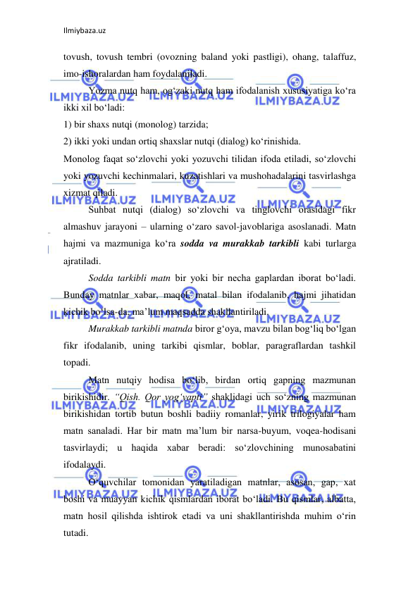 Ilmiybaza.uz 
 
tovush, tovush tembri (ovozning baland yoki pastligi), ohang, talaffuz, 
imo-ishoralardan ham foydalaniladi.  
Yozma nutq ham, og‘zaki nutq ham ifodalanish xususiyatiga ko‘ra 
ikki xil bo‘ladi:  
1) bir shaxs nutqi (monolog) tarzida;  
2) ikki yoki undan ortiq shaxslar nutqi (dialog) ko‘rinishida.  
Monolog faqat so‘zlovchi yoki yozuvchi tilidan ifoda etiladi, so‘zlovchi 
yoki yozuvchi kechinmalari, kuzatishlari va mushohadalarini tasvirlashga 
xizmat qiladi.  
Suhbat nutqi (dialog) so‘zlovchi va tinglovchi orasidagi fikr 
almashuv jarayoni – ularning o‘zaro savol-javoblariga asoslanadi. Matn 
hajmi va mazmuniga ko‘ra sodda va murakkab tarkibli kabi turlarga 
ajratiladi.  
Sodda tarkibli matn bir yoki bir necha gaplardan iborat bo‘ladi. 
Bunday matnlar xabar, maqol, matal bilan ifodalanib, hajmi jihatidan 
kichik bo‘lsa-da, ma’lum maqsadda shakllantiriladi.  
Murakkab tarkibli matnda biror g‘oya, mavzu bilan bog‘liq bo‘lgan 
fikr ifodalanib, uning tarkibi qismlar, boblar, paragraflardan tashkil 
topadi.  
Matn nutqiy hodisa bo‘lib, birdan ortiq gapning mazmunan 
birikishidir. “Qish. Qor yog‘yapti” shaklidagi uch so‘zning mazmunan 
birikishidan tortib butun boshli badiiy romanlar, yirik trilogiyalar ham 
matn sanaladi. Har bir matn ma’lum bir narsa-buyum, voqea-hodisani 
tasvirlaydi; u haqida xabar beradi: so‘zlovchining munosabatini 
ifodalaydi.  
O‘quvchilar tomonidan yaratiladigan matnlar, asosan, gap, xat 
boshi va muayyan kichik qismlardan iborat bo‘ladi. Bu qismlar, albatta, 
matn hosil qilishda ishtirok etadi va uni shakllantirishda muhim o‘rin 
tutadi.  
