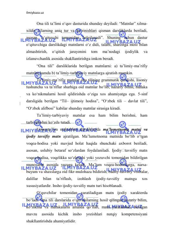 Ilmiybaza.uz 
 
Ona tili ta’limi o‘quv dasturida shunday deyiladi: “Matnlar” xilma-
xildir. Ularning aniq tur va ko‘rinishlari qisman darsliklarda beriladi, 
asosan, o‘qituvchi tomonidan belgilanadi”. Shuning uchun dastur 
o‘qituvchiga darslikdagi matnlarni o‘z didi, talabi, sharoitga mosi bilan 
almashtirish, 
o‘qitish 
jarayonini 
tom 
ma’nodagi 
ijodiylik 
va 
izlanuvchanlik asosida shakllantirishga imkon beradi. 
“Ona tili” darsliklarida berilgan matnlarni: a) ta’limiy-ma’rifiy 
matnlar hamda b) ta’limiy-tarbiyaviy matnlarga ajratish mumkin.  
Ta’limiy-ma’rifiy matnlar ona tilining grammatik qurilishi, lisoniy 
tushuncha va ta’riflar sharhiga oid matnlar bo‘lib, nazariy bilim, malaka 
va ko‘nikmalarni hosil qildirishda o‘ziga xos ahamiyatga ega. 5-sinf 
darsligida berilgan “Til– ijtimoiy hodisa”, “O‘zbek tili – davlat tili”, 
“O‘zbek alifbosi” kabilar shunday matnlar sirasiga kiradi.  
Ta’limiy-tarbiyaviy matnlar esa ham bilim berishni, ham 
tarbiyalashni ko‘zda tutadi.  
Umumta’lim maktablari darsliklarida ma’lumotnoma matni va 
ijodiy tavsifiy matn ajratilgan. Ma’lumotnoma matnida bo‘lib o‘tgan 
voqea-hodisa yoki mavjud holat haqida shunchaki axborot beriladi, 
asosan, uslubiy betaraf so‘zlardan foydalaniladi. Ijodiy