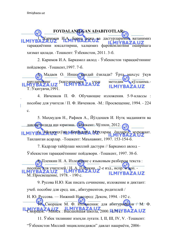 Ilmiybaza.uz 
 
 
FOYDALANILGAN ADABIYOTLAR: 
1. Каримов И.А. Барча режа ва дастурларимиз ватанимиз 
тараққиётини юксалтириш, халқимиз фаровонлигини оширишга 
хизмат қилади. -Тошкент: Ўзбекистон, 2011. 3-б.  
2. Каримов И.А. Баркамол авлод - Ўзбекистон тараққиётининг 
пойдевори. -Тошкент,1997. 7-б.  
3. Мадаев О. Иншо қандай ёзилади? Ўрта махсус ўқув 
юртларининг 
ўқитувчилари 
учун 
методик 
қўлланма.- 
Т.:Ўқитувчи,1991.  
4. Ивченков П. Ф. Обучающие изложения. 5-9-классы : 
пособие для учителя / П. Ф. Ивченков. -М.: Просвещение, 1994. - 224 
с.  
5. Маҳмудов Н., Рафиев А., Йўлдошев И. Нутқ маданияти ва 
давлат тилида иш юритиш. -Тошкент: Чўлпон, 2012.  
6. Маҳмудхўжа Беҳбудий. Муҳтарам ёшларға мурожаат. 
Танланган асарлар. -Тошкент: Маънавият, 1997. 153-154-б.  
7. Кадрлар тайёрлаш миллий дастури // Баркамол авлод –  
Ўзбекистон тараққиётининг пойдевори. -Тошкент, 1997. 38-б.  
8. Пленкин Н. А. Изложение с языковым разбором текста :  
пособие для учителей / Н. А. Пленкин. -2-е изд., испр. и доп. -  
М.:Просвещение, 1978. - 190 с.  
9. Русова Н.Ю. Как писать сочинение, изложение и диктант:  
учеб. пособие для сред. шк., абитуриентов, родителей /  
Н. Ю. Руссова. — Нижний Новгород: Деком, 1994. -192 с.  
10. Сморщок М. Ф. Изложения: для абитуриентов / М. Ф. 
Сморщок. - Минск : Высшейшая школа, 2000. -171 с.  
11. Ўзбек тилининг изоҳли луғати. I, II, III, IV, V. -Тошкент:  
“Ўзбекистон Миллий энциклопедияси” давлат нашриёти, 2006-  
