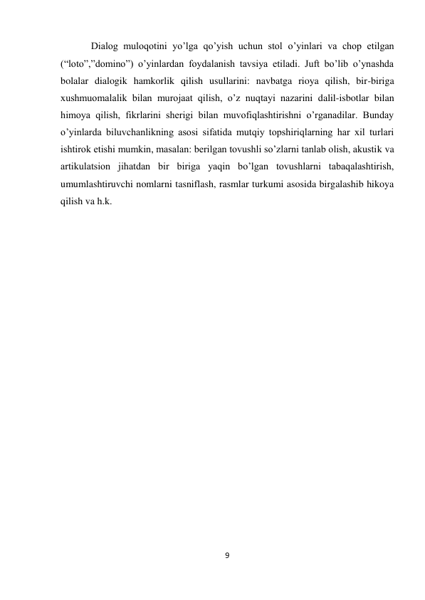 9 
 
Dialog muloqotini yo’lga qo’yish uchun stol o’yinlari va chop etilgan 
(“loto”,”domino”) o’yinlardan foydalanish tavsiya etiladi. Juft bo’lib o’ynashda 
bolalar dialogik hamkorlik qilish usullarini: navbatga rioya qilish, bir-biriga 
xushmuomalalik bilan murojaat qilish, o’z nuqtayi nazarini dalil-isbotlar bilan 
himoya qilish, fikrlarini sherigi bilan muvofiqlashtirishni o’rganadilar. Bunday 
o’yinlarda biluvchanlikning asosi sifatida mutqiy topshiriqlarning har xil turlari 
ishtirok etishi mumkin, masalan: berilgan tovushli so’zlarni tanlab olish, akustik va 
artikulatsion jihatdan bir biriga yaqin bo’lgan tovushlarni tabaqalashtirish, 
umumlashtiruvchi nomlarni tasniflash, rasmlar turkumi asosida birgalashib hikoya 
qilish va h.k. 
 
 
 
 
 
 
