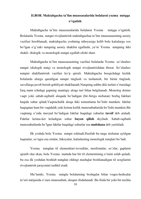 10 
 
II.BOB. Maktabgacha ta’lim muassasalarida bolalarni yozma  nutqqa 
o’rgatish. 
Maktabgacha ta’lim muassasalarida bolalarni Yozma   nutqqa o’rgatish. 
Bolalarda Yozma  nutqni rivojlantirish maktabgachaa ta’lim muassasasining asosiy 
vazifasi hisoblanadi, maktabgacha yoshning nihoyasiga kelib bola kattalarga xos 
bo’lgan o’g’zaki nutqning asosiy shaklini egallashi, ya’ni Yozma  nutqning ikki 
shakli- dialogik va monologik nutqni egallab olishi shart. 
Maktabgacha ta’lim muassasasining vazifasi bolalarda Yozma  so’zlashuv 
nutqni (dialogik nutq) va monologik nutqni rivojlantirishdan iborat. So’zlashuv 
nutqini shakllantirish vazifasi ko’p qirrali. Maktabgacha bosqichdagi kichik 
bolalarda ularga qaratilgan nutqni tinglash va tushunish, bir birini tinglash, 
savollarga javob berish qobiliyati shakllanadi.Nutqning ushbu ikki turlari o’rtasidagi 
farq matn ichidagi gapning mantiqiy aloqa turi bilan belgilanadi. Monolog doimo 
vaqti yoki sabab-oqibatli aloqada bo’ladigan (bir-biriga nisbatan) borliq faktlari 
haqida xabar qiladi.Vaqtinchalik aloqa ikki tomonlama bo’lishi mumkin: faktlar 
haqiqatan ham bir vaqtdalik yoki ketma ketlik munosabatlarida bo’lishi mumkin.Bir 
vaqtning o’zida mavjud bo’ladigan faktlar haqidagi xabarlar tavsif deb ataladi. 
Faktlar ketma-ket keladigan xabar bayon qilish deyiladi. Sabab-oqibatli 
munosabatlarda bo’lgan faktlar haqidagi xabarlar esa mulohaza deb yuritiladi. 
Ilk yoshda bola Yozma  nutqni eshitadi.Dastlab bu unga nisbatan aytilgan 
luqmalar, so’ngra esa ertalar, hikoyalar, kattalarning monologik nutqlari bo’ladi. 
Yozma  nutqdan til elementlari-tovushlar, morfemalar, so’zlar, gaplarni 
ajratib olar ekan, bola Yozma  matnda har bir til elementining o’rnini eslab qoladi, 
bu esa ilk yoshdan boshlab nutqdan oldingi mashqlar boshlanadigan til sezgilarini 
rivojlantrish jarayonini tashkil etadi. 
Ma’lumki, Yozma  nutqda bolalarning boshqalar bilan voqea-hodisalar 
ta’siri natijasida o’zaro munosabati, aloqasi ifodalanadi. Bu ifoda bir yoki bir nechta 
