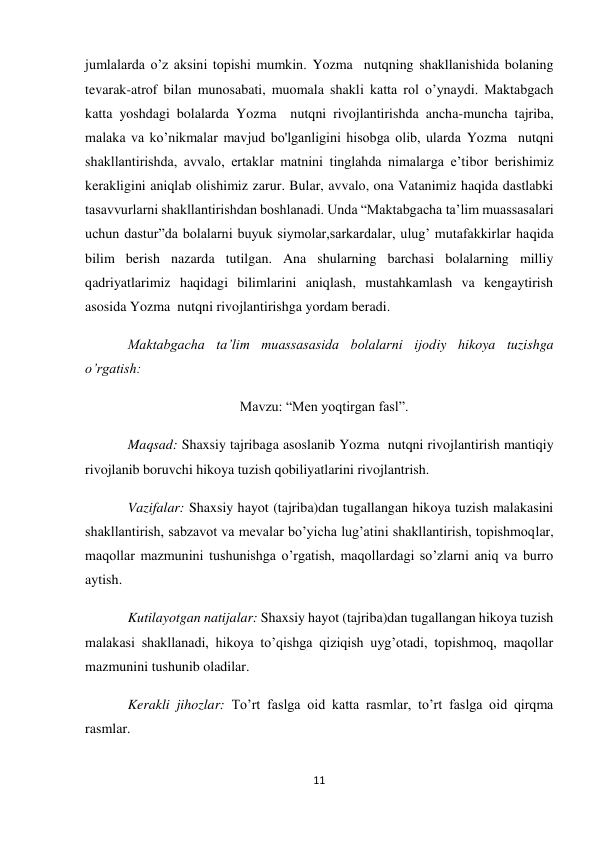 11 
 
jumlalarda o’z aksini topishi mumkin. Yozma  nutqning shakllanishida bolaning 
tevarak-atrof bilan munosabati, muomala shakli katta rol o’ynaydi. Maktabgach 
katta yoshdagi bolalarda Yozma  nutqni rivojlantirishda ancha-muncha tajriba, 
malaka va ko’nikmalar mavjud bo'lganligini hisobga olib, ularda Yozma  nutqni 
shakllantirishda, avvalo, ertaklar matnini tinglahda nimalarga e’tibor berishimiz 
kerakligini aniqlab olishimiz zarur. Bular, avvalo, ona Vatanimiz haqida dastlabki 
tasavvurlarni shakllantirishdan boshlanadi. Unda “Maktabgacha ta’lim muassasalari 
uchun dastur”da bolalarni buyuk siymolar,sarkardalar, ulug’ mutafakkirlar haqida 
bilim berish nazarda tutilgan. Ana shularning barchasi bolalarning milliy 
qadriyatlarimiz haqidagi bilimlarini aniqlash, mustahkamlash va kengaytirish 
asosida Yozma  nutqni rivojlantirishga yordam beradi. 
Maktabgacha ta’lim muassasasida bolalarni ijodiy hikoya tuzishga 
o’rgatish: 
                                Mavzu: “Men yoqtirgan fasl”. 
Maqsad: Shaxsiy tajribaga asoslanib Yozma  nutqni rivojlantirish mantiqiy 
rivojlanib boruvchi hikoya tuzish qobiliyatlarini rivojlantrish. 
Vazifalar: Shaxsiy hayot (tajriba)dan tugallangan hikoya tuzish malakasini 
shakllantirish, sabzavot va mevalar bo’yicha lug’atini shakllantirish, topishmoqlar, 
maqollar mazmunini tushunishga o’rgatish, maqollardagi so’zlarni aniq va burro 
aytish.  
Kutilayotgan natijalar: Shaxsiy hayot (tajriba)dan tugallangan hikoya tuzish 
malakasi shakllanadi, hikoya to’qishga qiziqish uyg’otadi, topishmoq, maqollar 
mazmunini tushunib oladilar. 
Kerakli jihozlar: To’rt faslga oid katta rasmlar, to’rt faslga oid qirqma 
rasmlar. 
