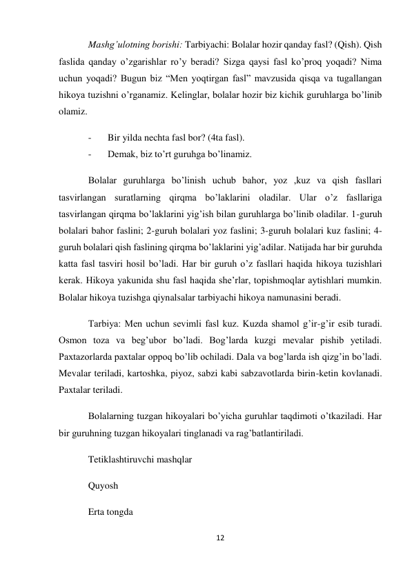 12 
 
Mashg’ulotning borishi: Tarbiyachi: Bolalar hozir qanday fasl? (Qish). Qish 
faslida qanday o’zgarishlar ro’y beradi? Sizga qaysi fasl ko’proq yoqadi? Nima 
uchun yoqadi? Bugun biz “Men yoqtirgan fasl” mavzusida qisqa va tugallangan 
hikoya tuzishni o’rganamiz. Kelinglar, bolalar hozir biz kichik guruhlarga bo’linib 
olamiz. 
- 
Bir yilda nechta fasl bor? (4ta fasl). 
- 
Demak, biz to’rt guruhga bo’linamiz. 
Bolalar guruhlarga bo’linish uchub bahor, yoz ,kuz va qish fasllari 
tasvirlangan suratlarning qirqma bo’laklarini oladilar. Ular o’z fasllariga 
tasvirlangan qirqma bo’laklarini yig’ish bilan guruhlarga bo’linib oladilar. 1-guruh 
bolalari bahor faslini; 2-guruh bolalari yoz faslini; 3-guruh bolalari kuz faslini; 4-
guruh bolalari qish faslining qirqma bo’laklarini yig’adilar. Natijada har bir guruhda 
katta fasl tasviri hosil bo’ladi. Har bir guruh o’z fasllari haqida hikoya tuzishlari 
kerak. Hikoya yakunida shu fasl haqida she’rlar, topishmoqlar aytishlari mumkin. 
Bolalar hikoya tuzishga qiynalsalar tarbiyachi hikoya namunasini beradi. 
Tarbiya: Men uchun sevimli fasl kuz. Kuzda shamol g’ir-g’ir esib turadi. 
Osmon toza va beg’ubor bo’ladi. Bog’larda kuzgi mevalar pishib yetiladi. 
Paxtazorlarda paxtalar oppoq bo’lib ochiladi. Dala va bog’larda ish qizg’in bo’ladi. 
Mevalar teriladi, kartoshka, piyoz, sabzi kabi sabzavotlarda birin-ketin kovlanadi. 
Paxtalar teriladi. 
Bolalarning tuzgan hikoyalari bo’yicha guruhlar taqdimoti o’tkaziladi. Har 
bir guruhning tuzgan hikoyalari tinglanadi va rag’batlantiriladi. 
Tetiklashtiruvchi mashqlar 
Quyosh 
Erta tongda 
