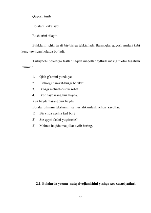 13 
 
Quyosh turib 
Bolalarni erkalaydi, 
Boshlarini silaydi. 
Bilaklarni ichki tarafi bir-biriga tekkiziladi. Barmoqlar quyosh nurlari kabi 
keng yoyilgan holatda bo’ladi. 
Tarbiyachi bolalarga fasllar haqida maqollar ayttirib mashg’ulotni tugatishi 
mumkin. 
1. 
Qish g’amini yozda ye. 
2. 
 Bahorgi harakat-kuzgi barakat. 
3. 
 Yozgi mehnat-qishki rohat. 
4. 
 Yer haydasang kuz hayda, 
Kuz haydamasang yuz hayda. 
Bolalar bilimini tekshirish va mustahkamlash uchun  savollar: 
1) 
Bir yilda nechta fasl bor? 
2) 
Siz qaysi faslni yoqtirasiz? 
3) 
Mehnat haqida maqollar aytib bering. 
 
 
 
 
 
2.1. Bolalarda yozma  nutq rivojlanishini yoshga xos xususiyatlari. 
