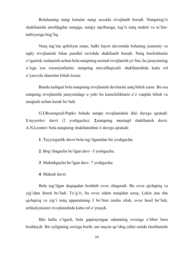 14 
 
Bolalarning nutqi kattalar nutqi asosida rivojlanib boradi. Nutqnitog’ri 
shakllanishi atrofdagilar nutqiga, nutqiy tajribasiga, tog’ri nutq muhiti va ta’lim-
tarbiyasiga bog’liq. 
Nutq tug’ma qobiliyat emas, balki hayot davomida bolaning jismoniy va 
aqliy rivojlanishi bilan parallel ravishda shakllanib boradi. Nutq buzlishlarini 
o’rganish, tushunish uchun bola nutqining normal rivojlanish yo’lini, bu jarayonning 
o’ziga xos xususiyatlarini, nutqning muvaffaqiyatli shakllanishida katta rol 
o’ynovchi sharoitni bilish lozim. 
Bunda tashqari bola nutqining rivojlanish davrlarini aniq bilish zarur. Bu esa 
nutqning rivojlanishi jarayonidagi u yoki bu kamchiliklarni o’z vaqtida bilish va 
aniqlash uchun kerak bo’ladi. 
G.I.Rozengrad-Pupko bolada nutqni rivojlanishini ikki davrga ajratadi: 
1.tayyorlov davri (2 yoshgacha); 2.nutqning mustaqil shakllanish davri. 
A.N.Leontev bola nutqining shakllanishini 4 davrga ajratadi: 
1. Tayyorgarlik davri-bola tug’ilganidan bir yoshgacha;  
2. Bog’chagacha bo’lgan davr -3 yoshgacha;  
3. Maktabgacha bo’lgan davr- 7 yoshgacha; 
4. Maktab davri. 
Bola tug’ilgan daqiqadan boshlab ovoz chiqaradi. Bu ovoz qichqiriq va 
yig’idan iborat bo’ladi. To’g’ri, bu ovoz odam nutqidan uzoq. Lekin ana shu 
qichqiriq va yig’i nutq apparatining 3 bo’limi (nafas olish, ovoz hosil bo’lish, 
artikulyatsion) rivojlanishida katta rol o’ynaydi. 
Ikki hafta o’tgach, bola gapirayotgan odamning ovoziga e’tibor bera 
boshlaydi. Bir oyligining oxiriga borib, uni mayin qo’shiq (alla) ostida tinchlanishi 
