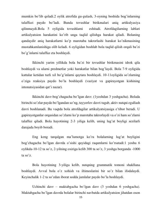 15 
 
mumkin bo’lib qoladi.2 oylik atrofida gu-gulash, 3-oyning boshida bog’inlarning 
talaffuzi paydo bo’ladi. Bunda tovushlar birikmalari aniq artikulyasiya 
qilinmaydi.Bola 5 oyligida tovushlarni  eshitadi. Atrofdagilarning lablari 
artikulyatsion harakatini ko’rib unga taqlid qilishga harakat qiladi. Bolaning 
qandaydir aniq harakatlarni ko’p marotaba takrorlashi harakat ko’nikmasining 
mustahkamlanishiga olib keladi. 6 oyligidan boshlab bola taqlid qilish orqali ba’zi 
bo’g’inlarni talaffuz eta boshlaydi. 
Ikkinchi yarim yillikda bola ba’zi bir tovushlar birikmasini idrok qila 
boshlaydi va ularni predmetlar yoki harakatlar bilan bog’laydi. Bola 7-9 oyligida 
kattalar ketidan turli xil bo’g’inlarni qaytara boshlaydi. 10-11oyligida so’zlarning 
o’ziga reaksiya paydo bo’la boshlaydi (vaziyat va gapirayotgan kishining 
intonatsiyasidan qat’i nazar). 
Ikkinchi davr-bog’chagacha bo’lgan davr. (1yoshdan 3 yoshgacha). Bolada 
birinchi so’zlar paydo bo’lgandan so’ng, tayyorlov davri tugab, aktiv nutqni egallash 
davri boshlanadi. Bu vaqtda bola atrofdagilar artikulyatsiyasiga e’tibor beradi. U 
gapirayotganlar orqasidan so’zlarni ko’p marotaba takrorlaydi va o’zi ham so’zlarni 
talaffuz qiladi. Bola hayotining 2-3 yiliga kelib, uning lug’at boyligi sezilarli 
darajada boyib boradi. 
Eng keng tarqalgan ma’lumotga ko’ra bolalarning lug’at boyligini 
bog’chagacha bo’lgan davrda o’sishi quyidagi raqamlarni ko’rsatadi:1 yoshu 6 
oylikda-10-12 ta so’z, 2-yilning oxiriga kelib 300 ta so’z, 3 yoshga borganda -1000 
ta so’z. 
Bola hayotining 3-yiliga kelib, nutqning grammatik tomoni shakllana 
boshlaydi. Avval bola o’z xohish va iltimoslarini bir so’z bilan ifodalaydi. 
Keyinchalik 1-2 ta so’zdan iborat sodda jumlalar paydo bo’la boshlaydi. 
Uchinchi davr – maktabgacha bo`lgan davr (3 yoshdan 6 yoshgacha). 
Maktabgacha bo’lgan davrda bolalar birinchi navbatda artikulyatsion jihatdan oson 
