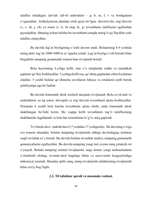 16 
 
talaffuz etiladigan: lab-lab, lab-til undoshlari – p, b, m, f, v va boshqalarni 
o’rganadilar. Artikulyatsion jihatdan etish qiyin bo’lgan: shivirlovchi, sirg’aluvchi 
(s, z, sh, j, ch) va sonor (r, l), til orqa (k, g) tovushlarni talaffuzini egallashda 
qiynaladilar. Shuning uchun bolalar bu tovushlarni nutqda notog’ri qo’llaydilar yoki 
talaffuz etmaydilar. 
Bu davrda lug’at boyligining o’sishi davom etadi. Bolalarning 4-6 yoshida 
uning aktiv lug’ati 3000-4000 ta so’zgacha yetadi. Lug’at boyligi o’sib borishi bilan 
birgalikda nutqning grammatik tomoni ham rivojlanib boradi. 
Bola hayotining 4-yiliga kelib, ular o’z nutqlarida sodda va murakkab 
gaplarni qo’llay boshlaydilar. 5 yoshga kelib esa, qo’shma gaplardan erkin foydalana 
oladilar. 5 yoshli bolalar qo’shimcha savollarsiz hikoya va ertaklarni aytib berish 
qobiliyatiga ega bo’ladilar. 
Bu davrda fonematik idrok sezilarli darajada rivojlanadi. Bola avval unli va 
undoshlarni, so’ng sonor, shovqinli va sirg’aluvchi tovushlarni ajrata boshlaydilar. 
Normada 4 yoshli bola barcha tovushlarni ajrata olishi, unda fonematik idrok 
shakllangan bo’lishi lozim. Bu vaqtga kelib tovushlarni tog’ri talaffuzining 
shakllanishi tugallanadi va bola har tomonlama to’g’ri, aniq gapiradi. 
To’rtinchi davr- maktab davri (7 yoshdan 17 yoshgacha).  Bu davrning o’ziga 
xos tomoni shundaki, bolalar nutqining rivojlanishi oldingi davrladagiga nisbatan 
ongli ravishda ro’y beradi. Bu davrda bolalar tovushlar analizi, nutqning grammatik 
qonuniyatlarini egallaydilar. Bu davrda nutqning yangi turi yozma nutq yetakchi rol 
o’ynaydi. Bolada nutqning normal rivojlanishi, unga doimo yangi tushunchalarni 
o’zlashtirib olishga, tevarak-atrof haqidagi bilim va tasavvurini kengaytirishga 
imkoniyat yaratadi. Shunday qilib, nutq, uning rivojlanishi tafakkurning rivojlanishi 
bilan uzviy bog’liqdir.  
2.2. Til tafakkur quroli va muomala vositasi. 
