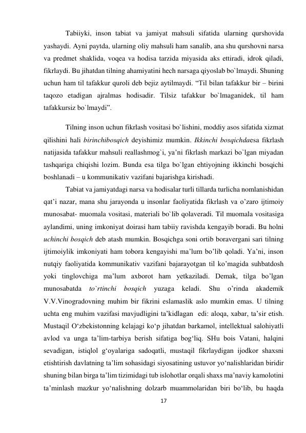 17 
 
Tabiiyki, inson tabiat va jamiyat mahsuli sifatida ularning qurshovida 
yashaydi. Ayni paytda, ularning oliy mahsuli ham sanalib, ana shu qurshovni narsa 
va predmet shaklida, voqea va hodisa tarzida miyasida aks ettiradi, idrok qiladi, 
fikrlaydi. Bu jihatdan tilning ahamiyatini hech narsaga qiyoslab bo`lmaydi. Shuning 
uchun ham til tafakkur quroli deb bejiz aytilmaydi. “Til bilan tafakkur bir – birini 
taqozo etadigan ajralmas hodisadir. Tilsiz tafakkur bo`lmaganidek, til ham 
tafakkursiz bo`lmaydi”. 
Tilning inson uchun fikrlash vositasi bo`lishini, moddiy asos sifatida xizmat 
qilishini hali birinchibosqich deyishimiz mumkin. Ikkinchi bosqichdaesa fikrlash 
natijasida tafakkur mahsuli reallashmog`i, ya’ni fikrlash markazi bo`lgan miyadan 
tashqariga chiqishi lozim. Bunda esa tilga bo`lgan ehtiyojning ikkinchi bosqichi 
boshlanadi – u kommunikativ vazifani bajarishga kirishadi. 
Tabiat va jamiyatdagi narsa va hodisalar turli tillarda turlicha nomlanishidan 
qat’i nazar, mana shu jarayonda u insonlar faoliyatida fikrlash va o’zaro ijtimoiy 
munosabat- muomala vositasi, materiali bo`lib qolaveradi. Til muomala vositasiga 
aylandimi, uning imkoniyat doirasi ham tabiiy ravishda kengayib boradi. Bu holni 
uchinchi bosqich deb atash mumkin. Bosqichga soni ortib boravergani sari tilning 
ijtimoiylik imkoniyati ham tobora kengayishi ma’lum bo’lib qoladi. Ya’ni, inson 
nutqiy faoliyatida kommunikativ vazifani bajarayotgan til ko’magida suhbatdosh 
yoki tinglovchiga ma’lum axborot ham yetkaziladi. Demak, tilga bo’lgan 
munosabatda 
to`rtinchi bosqich 
yuzaga 
keladi. 
Shu 
o’rinda 
akademik 
V.V.Vinogradovning muhim bir fikrini eslamaslik aslo mumkin emas. U tilning 
uchta eng muhim vazifasi mavjudligini ta’kidlagan  edi: aloqa, xabar, ta’sir etish. 
Mustaqil O‘zbekistonning kelajagi ko‘p jihatdan barkamol, intellektual salohiyatli 
avlod va unga ta’lim-tarbiya berish sifatiga bog‘liq. SHu bois Vatani, halqini 
sevadigan, istiqlol g‘oyalariga sadoqatli, mustaqil fikrlaydigan ijodkor shaxsni 
etishtirish davlatning ta’lim sohasidagi siyosatining ustuvor yo‘nalishlaridan biridir 
shuning bilan birga ta’lim tizimidagi tub islohotlar orqali shaxs ma’naviy kamolotini 
ta’minlash mazkur yo‘nalishning dolzarb muammolaridan biri bo‘lib, bu haqda 
