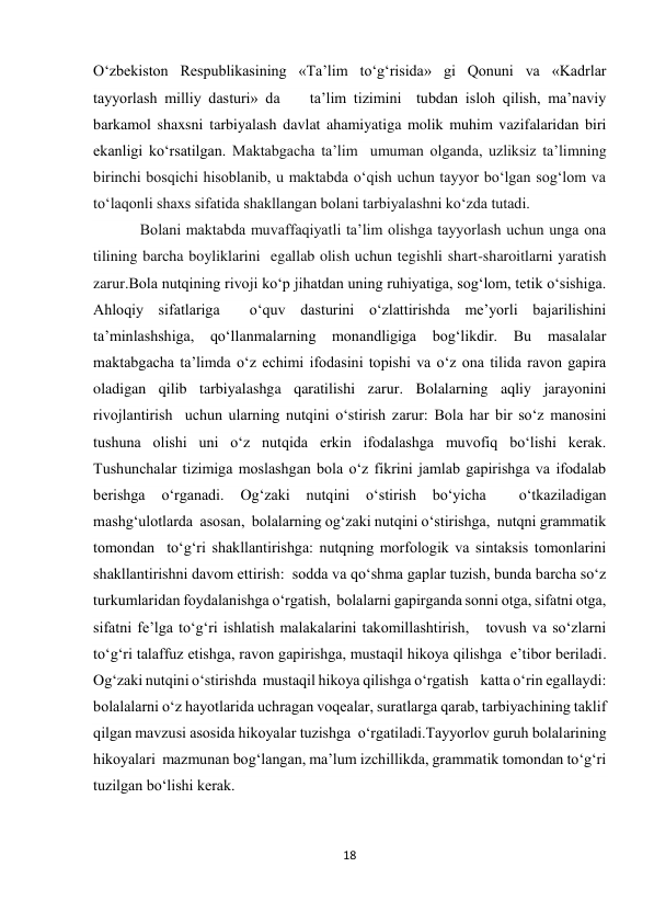 18 
 
O‘zbekiston Respublikasining «Ta’lim to‘g‘risida» gi Qonuni va «Kadrlar 
tayyorlash milliy dasturi» da    ta’lim tizimini  tubdan isloh qilish, ma’naviy 
barkamol shaxsni tarbiyalash davlat ahamiyatiga molik muhim vazifalaridan biri 
ekanligi ko‘rsatilgan. Maktabgacha ta’lim  umuman olganda, uzliksiz ta’limning 
birinchi bosqichi hisoblanib, u maktabda o‘qish uchun tayyor bo‘lgan sog‘lom va 
to‘laqonli shaxs sifatida shakllangan bolani tarbiyalashni ko‘zda tutadi. 
Bolani maktabda muvaffaqiyatli ta’lim olishga tayyorlash uchun unga ona 
tilining barcha boyliklarini  egallab olish uchun tegishli shart-sharoitlarni yaratish 
zarur.Bola nutqining rivoji ko‘p jihatdan uning ruhiyatiga, sog‘lom, tetik o‘sishiga. 
Ahloqiy sifatlariga  o‘quv dasturini o‘zlattirishda me’yorli bajarilishini 
ta’minlashshiga, qo‘llanmalarning monandligiga bog‘likdir. Bu masalalar 
maktabgacha ta’limda o‘z echimi ifodasini topishi va o‘z ona tilida ravon gapira 
oladigan qilib tarbiyalashga qaratilishi zarur. Bolalarning aqliy jarayonini 
rivojlantirish  uchun ularning nutqini o‘stirish zarur: Bola har bir so‘z manosini 
tushuna olishi uni o‘z nutqida erkin ifodalashga muvofiq bo‘lishi kerak. 
Tushunchalar tizimiga moslashgan bola o‘z fikrini jamlab gapirishga va ifodalab 
berishga 
o‘rganadi. 
Og‘zaki nutqini 
o‘stirish bo‘yicha 
 
o‘tkaziladigan 
mashg‘ulotlarda  asosan,  bolalarning og‘zaki nutqini o‘stirishga,  nutqni grammatik 
tomondan  to‘g‘ri shakllantirishga: nutqning morfologik va sintaksis tomonlarini 
shakllantirishni davom ettirish:  sodda va qo‘shma gaplar tuzish, bunda barcha so‘z 
turkumlaridan foydalanishga o‘rgatish,  bolalarni gapirganda sonni otga, sifatni otga,  
sifatni fe’lga to‘g‘ri ishlatish malakalarini takomillashtirish,   tovush va so‘zlarni 
to‘g‘ri talaffuz etishga, ravon gapirishga, mustaqil hikoya qilishga  e’tibor beriladi. 
Og‘zaki nutqini o‘stirishda  mustaqil hikoya qilishga o‘rgatish    katta o‘rin egallaydi:  
bolalalarni o‘z hayotlarida uchragan voqealar, suratlarga qarab, tarbiyachining taklif 
qilgan mavzusi asosida hikoyalar tuzishga  o‘rgatiladi.Tayyorlov guruh bolalarining 
hikoyalari  mazmunan bog‘langan, ma’lum izchillikda, grammatik tomondan to‘g‘ri 
tuzilgan bo‘lishi kerak.  
