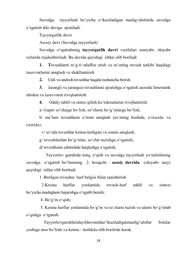 19 
 
Savodga  tayyorlash bo‘yicha o‘tkaziladigan mashg‘ulotlarda savodga 
o‘rgatish ikki davrga  ajratiladi. 
Tayyorgarlik davri 
Asosiy davr (Savodga tayyorlash) 
Savodga o‘rgatishning tayyorgarlik davri vazifalari sentyabr, oktyabr 
oylarida rejalashtiriladi. Bu davrda quyidagi  ishlar olib boriladi: 
1. 
Tovushlarni to‘g‘ri talaffuz etish va so‘zning tovush tarkibi haqidagi 
tasavvurlarini aniqlash va shakllantirish 
2. 
Unli va undosh tovushlar haqida tushuncha berish. 
3. 
Jarangli va jarangsiz tovushlarni ajratishga o‘rgatish asosida fonematik 
idrokni va tasavvurni rivojlantirish 
4. 
 Oddiy tahlil va sintez qilish ko‘nikmalarini rivojlantirish: 
 
a/ Gapni so‘zlarga bo‘lish, so‘zlarni bo‘g‘inlarga bo‘lish; 
b/ ma’lum tovushlarni o‘rnini aniqlash (so‘zning boshida, o‘rtasida va 
oxirida); 
  v/ so‘zda tovushlar ketma-ketligini va sonini aniqlash; 
g/ tovushlardan bo‘g‘inlar, so‘zlar tuzishga o‘rgatish;  
d/ tovushlarni eshitishda farqlashga o‘rgatish; 
      Tayyorlov guruhida nutq, o‘qish va savodga tayyorlash yo‘nalishining 
savodga  o‘rgatish bo‘limining  2- bosqichi - asosiy davrida  (oktyabr- may) 
quyidagi  ishlar olib boriladi: 
1. Berilgan tovushni  harf belgisi bilan tanishtirish 
  2.Kesma 
harflar 
yordamida 
tovush-harf 
tahlil 
va 
sintezi 
bo‘yicha mashqlarni bajarishga o‘rgatib borish; 
 4. Bo‘g‘in o‘qish; 
 5. Kesma harflar yordamida bo‘g‘in va so‘zlarni tuzish va ularni bo‘g‘inlab  
o‘qishga  o‘rgatish. 
    Tayyorlovguruhlaridayildavomidao‘tkaziladiganmashg‘ulotlar  bolalar 
yoshiga mos bo‘lishi va ketma—ketlikda olib borilishi kerak. 
