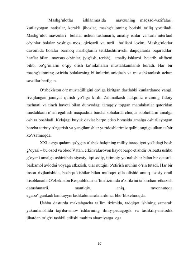 20 
 
        Mashg‘ulotlar 
 
ishlanmasida 
 
mavzuning 
maqsad-vazifalari, 
kutilayotgan natijalar, kerakli jihozlar, mashg‘ulotning borishi to‘liq yoritiladi. 
Mashg‘ulot mavzulari  bolalar uchun tushunarli, amaliy ishlar va turli interfaol 
o‘yinlar bolalar yoshiga mos, qiziqarli va turli  bo‘lishi lozim. Mashg‘ulotlar 
davomida bolalar barmoq mashqlarini tetiklashtiruvchi daqiqalarda bajaradilar, 
harflar bilan  maxsus o‘yinlar, (yig‘ish, terish),  amaliy ishlarni  bajarib, alifbeni 
bilib, bo‘g‘inlarni o‘qiy olish ko‘nikmalari mustahkamlanib boradi. Har bir 
mashg‘ulotning oxirida bolalarning bilimlarini aniqlash va mustahkamlash uchun 
savollar berilgan. 
O‘zbekiston o‘z mustaqilligini qo‘lga kiritgan dastlabki kunlardanoq yangi, 
rivojlangan jamiyat qurish yo‘liga kirdi. Zahmatkash halqimiz o‘zining fidoiy 
mehnati va tinch hayoti bilan dunyodagi taraqqiy topgan mamlakatlar qatoridan 
mustahkam o‘rin egallash maqsadida barcha sohalarda chuqur islohotlarni amalga 
oshira boshladi. Kelajagi buyuk davlat barpo etish borasida amalga oshirilayotgan 
barcha tarixiy o‘zgarish va yangilanishlar yurtdoshlarimiz qalbi, ongiga ulkan ta’sir 
ko‘rsatmoqda.                 
XXI asrga qadam qo‘ygan o‘zbek halqining milliy taraqqiyot yo‘lidagi bosh 
g‘oyasi – bu ozod va obod Vatan, erkinvafarovon hayot barpo etishdir. Albatta ushbu 
g‘oyani amalga oshirishda siyosiy, iqtisodiy, ijtimoiy yo‘nalishlar bilan bir qatorda 
barkamol avlodni voyaga etkazish, ular nutqini o‘stirish muhim o‘rin tutadi. Har bir 
inson rivjlanishida, boshqa kishilar bilan muloqot qila olishid anutq asosiy omil 
hisoblanadi. O‘zbekiston Respublikasi ta’lim tizimida o‘z fikrini ta’sirchan  etkazish 
datushunarli, 
mantiqiy, 
aniq, 
ravonnutqqa 
egabo‘lgankadrlarnitayyorlashkabimasalalardolzarbbo‘libkelmoqda. 
Ushbu dasturda maktabgacha ta’lim tizimida, tadqiqot ishining samarali 
yakunlanishida tajriba-sinov ishlarining ilmiy-pedagogik va tashkiliy-metodik 
jihatdan to‘g‘ri tashkil etilishi muhim ahamiyatga  ega. 
