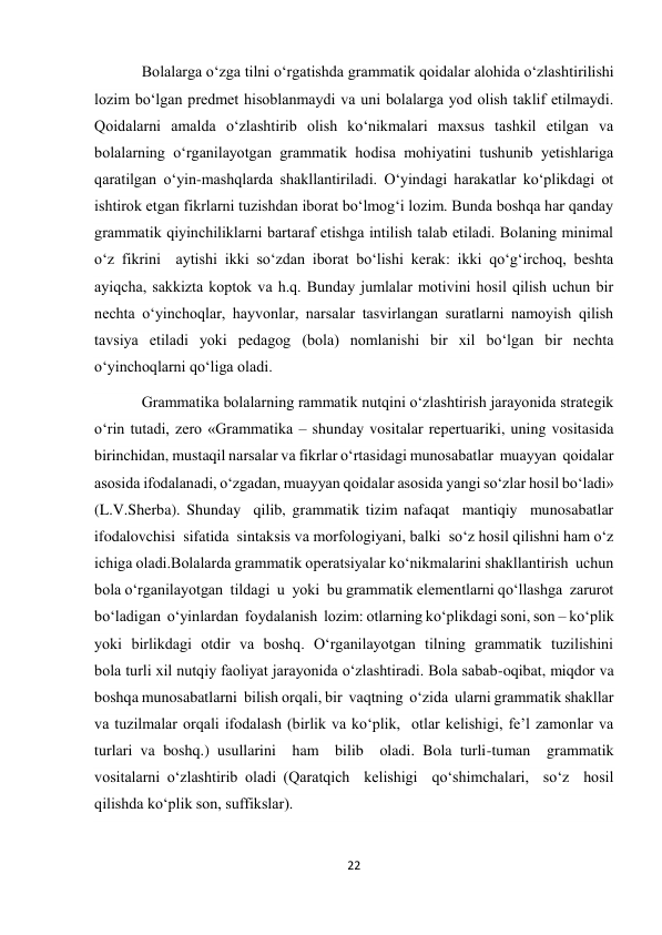 22 
 
Bolаlаrgа о‘zgа tilni о‘rgаtishdа grаmmаtik qoidаlаr аlohidа о‘zlаshtirilishi 
lozim bо‘lgаn predmet hisoblаnmаydi vа uni bolаlаrgа yod olish tаklif etilmаydi. 
Qoidаlаrni аmаldа о‘zlаshtirib olish kо‘nikmаlаri mаxsus tаshkil etilgаn vа 
bolаlаrning о‘rgаnilаyotgаn grаmmаtik hodisа mohiyatini tushunib yetishlаrigа 
qаrаtilgаn о‘yin-mаshqlаrdа shаkllаntirilаdi. О‘yindаgi hаrаkаtlаr kо‘plikdаgi ot 
ishtirok etgаn fikrlаrni tuzishdаn iborаt bо‘lmog‘i lozim. Bundа boshqа hаr qаndаy 
grаmmаtik qiyinchiliklаrni bаrtаrаf etishgа intilish tаlаb etilаdi. Bolаning minimаl 
о‘z fikrini  аytishi ikki sо‘zdаn iborаt bо‘lishi kerаk: ikki qо‘g‘irchoq, beshtа 
аyiqchа, sаkkiztа koptok vа h.q. Bundаy jumlаlаr motivini hosil qilish uchun bir 
nechtа о‘yinchoqlаr, hаyvonlаr, nаrsаlаr tаsvirlаngаn surаtlаrni nаmoyish qilish 
tаvsiya etilаdi yoki pedаgog (bolа) nomlаnishi bir xil bо‘lgаn bir nechtа 
о‘yinchoqlаrni qо‘ligа olаdi. 
Grammatika bolalarning rammatik nutqini о‘zlashtirish jarayonida strategik 
о‘rin tutadi, zero «Grammatika – shunday vositalar repertuariki, uning vositasida 
birinchidan, mustaqil narsalar va fikrlar о‘rtasidagi munosabatlar  muayyan  qoidalar 
asosida ifodalanadi, о‘zgadan, muayyan qoidalar asosida yangi sо‘zlar hosil bо‘ladi» 
(L.V.Sherba). Shunday  qilib, grammatik tizim nafaqat  mantiqiy  munosabatlar 
ifodalovchisi  sifatida  sintaksis va morfologiyani, balki  sо‘z hosil qilishni ham о‘z 
ichiga oladi.Bolalarda grammatik operatsiyalar kо‘nikmalarini shakllantirish  uchun  
bola о‘rganilayotgan  tildagi  u  yoki  bu grammatik elementlarni qо‘llashga  zarurot  
bо‘ladigan  о‘yinlardan  foydalanish  lozim: otlarning kо‘plikdagi soni, son – kо‘plik  
yoki  birlikdagi  otdir  va  boshq.  О‘rganilayotgan  tilning  grammatik  tuzilishini  
bola turli xil nutqiy faoliyat jarayonida о‘zlashtiradi. Bola sabab-oqibat, miqdor va 
boshqa munosabatlarni  bilish orqali, bir  vaqtning  о‘zida  ularni grammatik shakllar 
va tuzilmalar orqali ifodalash (birlik va kо‘plik,  otlar kelishigi, fe’l zamonlar va 
turlari va boshq.) usullarini  ham  bilib  oladi. Bola turli-tuman  grammatik  
vositalarni о‘zlashtirib oladi (Qaratqich  kelishigi  qо‘shimchalari,  sо‘z  hosil 
qilishda kо‘plik son, suffikslar).  
